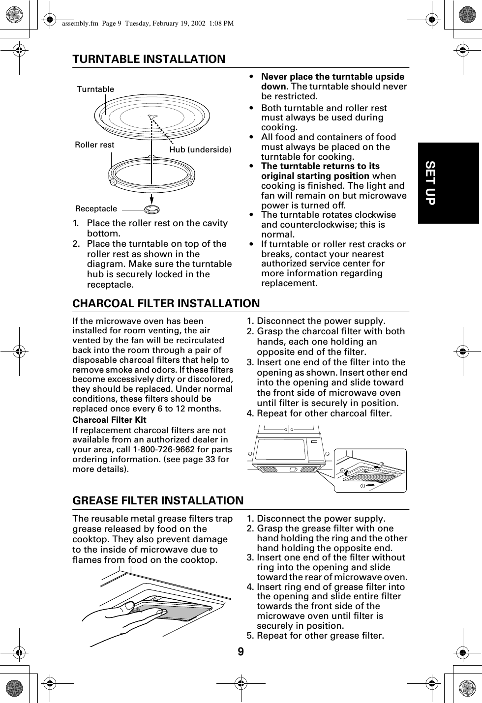 9SET UPTURNTABLE INSTALLATION1. Place the roller rest on the cavity bottom.2. Place the turntable on top of the roller rest as shown in the diagram. Make sure the turntable hub is securely locked in the receptacle. •Never place the turntable upside down. The turntable should never be restricted.• Both turntable and roller rest must always be used during cooking. • All food and containers of food must always be placed on the turntable for cooking.•The turntable returns to its original starting position when cooking is finished. The light and fan will remain on but microwave power is turned off.• The turntable rotates clockwise and counterclockwise; this is normal. • If turntable or roller rest cracks or breaks, contact your nearest authorized service center for more information regarding replacement.CHARCOAL FILTER INSTALLATIONIf the microwave oven has been installed for room venting, the air vented by the fan will be recirculated back into the room through a pair of disposable charcoal filters that help to remove smoke and odors. If these filters become excessively dirty or discolored, they should be replaced. Under normal conditions, these filters should be replaced once every 6 to 12 months.Charcoal Filter Kit If replacement charcoal filters are not available from an authorized dealer in your area, call 1-800-726-9662 for parts ordering information. (see page 33 for more details).1. Disconnect the power supply.2. Grasp the charcoal filter with both hands, each one holding an opposite end of the filter. 3. Insert one end of the filter into the opening as shown. Insert other end into the opening and slide toward the front side of microwave oven until filter is securely in position.4. Repeat for other charcoal filter. GREASE FILTER INSTALLATIONThe reusable metal grease filters trap grease released by food on the cooktop. They also prevent damage to the inside of microwave due to flames from food on the cooktop. 1. Disconnect the power supply.2. Grasp the grease filter with one hand holding the ring and the other hand holding the opposite end. 3. Insert one end of the filter without ring into the opening and slide toward the rear of microwave oven. 4. Insert ring end of grease filter into the opening and slide entire filter towards the front side of the microwave oven until filter is securely in position. 5. Repeat for other grease filter.Roller restReceptacleTurntableHub (underside)312assembly.fm  Page 9  Tuesday, February 19, 2002  1:08 PM