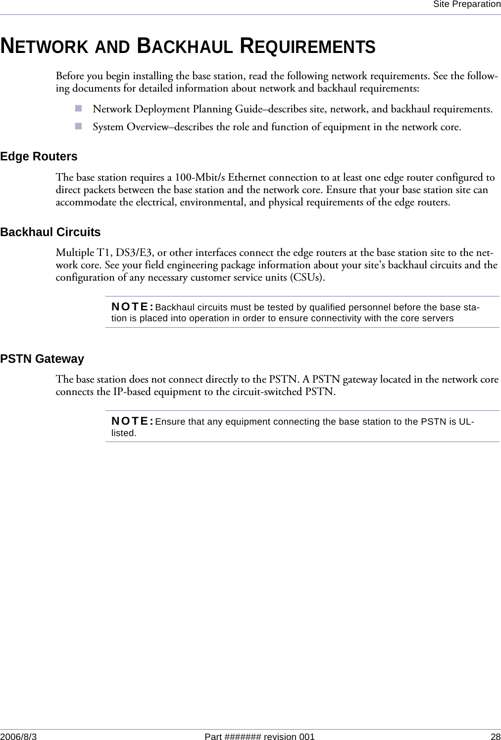 Site Preparation2006/8/3 Part ####### revision 001 28NETWORK AND BACKHAUL REQUIREMENTSBefore you begin installing the base station, read the following network requirements. See the follow-ing documents for detailed information about network and backhaul requirements:Network Deployment Planning Guide–describes site, network, and backhaul requirements.System Overview–describes the role and function of equipment in the network core.Edge RoutersThe base station requires a 100-Mbit/s Ethernet connection to at least one edge router configured to direct packets between the base station and the network core. Ensure that your base station site can accommodate the electrical, environmental, and physical requirements of the edge routers.Backhaul CircuitsMultiple T1, DS3/E3, or other interfaces connect the edge routers at the base station site to the net-work core. See your field engineering package information about your site’s backhaul circuits and the configuration of any necessary customer service units (CSUs).NOTE:Backhaul circuits must be tested by qualified personnel before the base sta-tion is placed into operation in order to ensure connectivity with the core serversPSTN GatewayThe base station does not connect directly to the PSTN. A PSTN gateway located in the network core connects the IP-based equipment to the circuit-switched PSTN.NOTE:Ensure that any equipment connecting the base station to the PSTN is UL-listed.