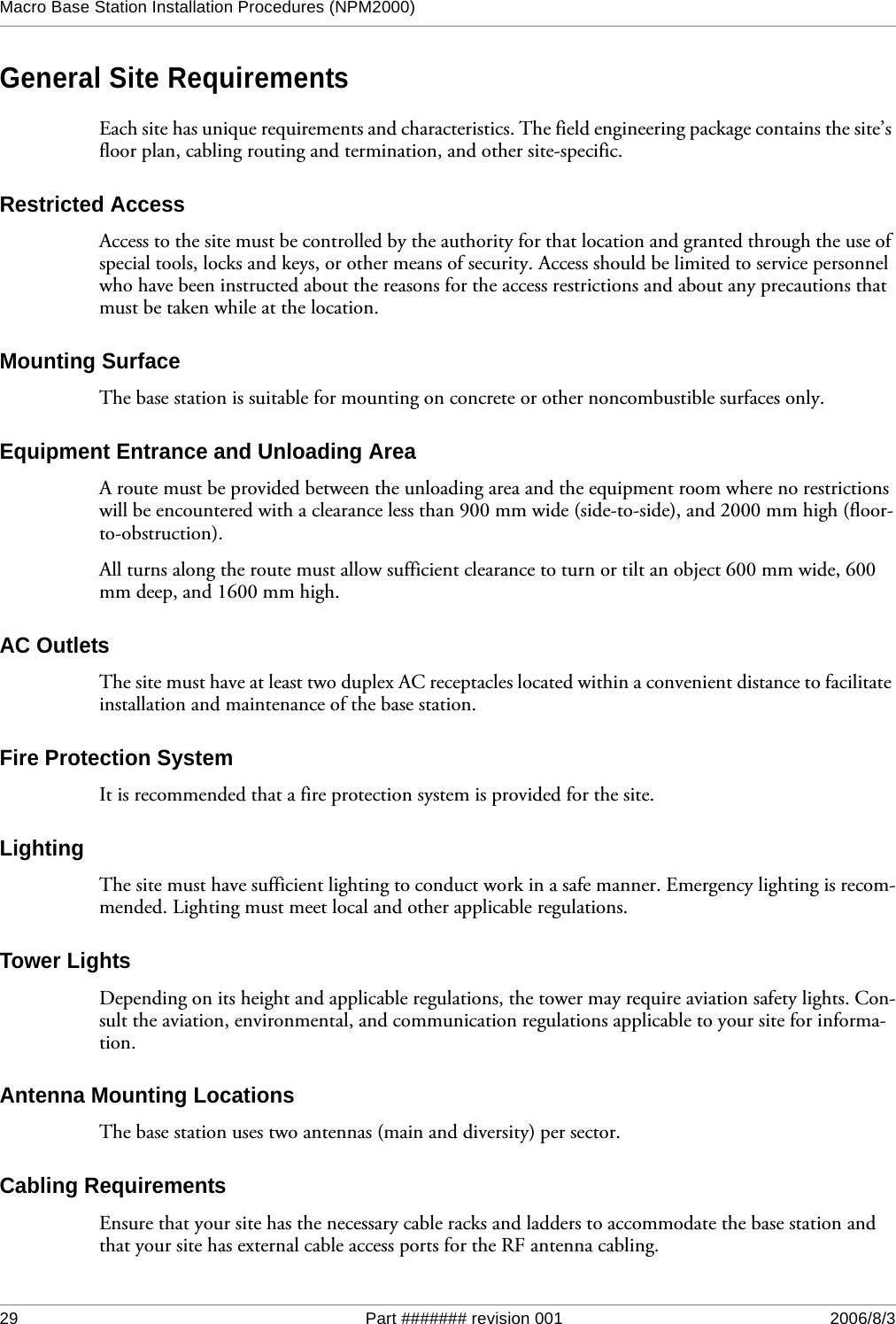 29 Part ####### revision 001 2006/8/3Macro Base Station Installation Procedures (NPM2000)General Site RequirementsEach site has unique requirements and characteristics. The field engineering package contains the site’s floor plan, cabling routing and termination, and other site-specific.Restricted AccessAccess to the site must be controlled by the authority for that location and granted through the use of special tools, locks and keys, or other means of security. Access should be limited to service personnel who have been instructed about the reasons for the access restrictions and about any precautions that must be taken while at the location.Mounting SurfaceThe base station is suitable for mounting on concrete or other noncombustible surfaces only.Equipment Entrance and Unloading AreaA route must be provided between the unloading area and the equipment room where no restrictions will be encountered with a clearance less than 900 mm wide (side-to-side), and 2000 mm high (floor-to-obstruction).All turns along the route must allow sufficient clearance to turn or tilt an object 600 mm wide, 600 mm deep, and 1600 mm high.AC OutletsThe site must have at least two duplex AC receptacles located within a convenient distance to facilitate installation and maintenance of the base station.Fire Protection SystemIt is recommended that a fire protection system is provided for the site.LightingThe site must have sufficient lighting to conduct work in a safe manner. Emergency lighting is recom-mended. Lighting must meet local and other applicable regulations.Tower LightsDepending on its height and applicable regulations, the tower may require aviation safety lights. Con-sult the aviation, environmental, and communication regulations applicable to your site for informa-tion.Antenna Mounting LocationsThe base station uses two antennas (main and diversity) per sector.Cabling RequirementsEnsure that your site has the necessary cable racks and ladders to accommodate the base station and that your site has external cable access ports for the RF antenna cabling.