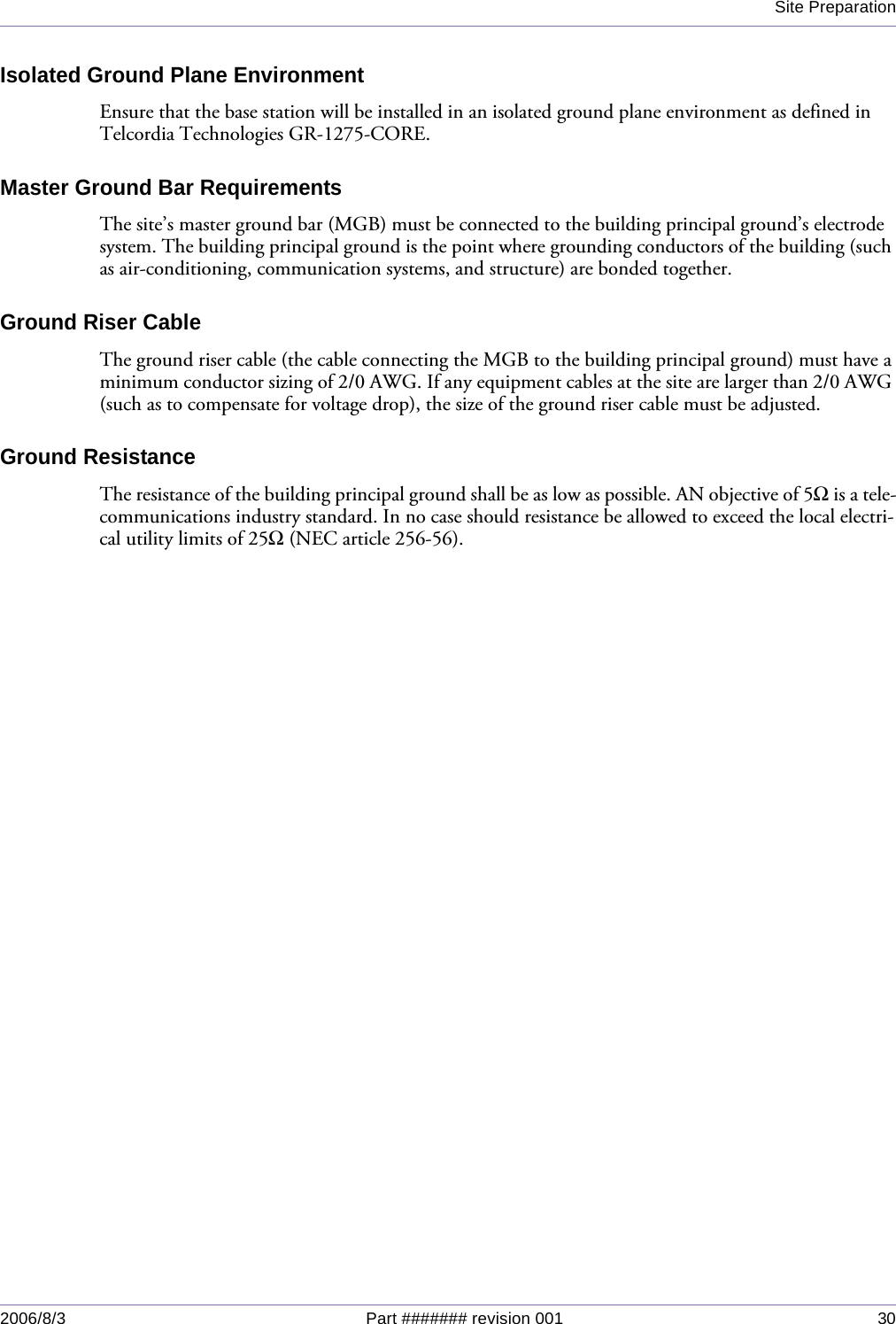 Site Preparation2006/8/3 Part ####### revision 001 30Isolated Ground Plane EnvironmentEnsure that the base station will be installed in an isolated ground plane environment as defined in Telcordia Technologies GR-1275-CORE.Master Ground Bar RequirementsThe site’s master ground bar (MGB) must be connected to the building principal ground’s electrode system. The building principal ground is the point where grounding conductors of the building (such as air-conditioning, communication systems, and structure) are bonded together.Ground Riser CableThe ground riser cable (the cable connecting the MGB to the building principal ground) must have a minimum conductor sizing of 2/0 AWG. If any equipment cables at the site are larger than 2/0 AWG (such as to compensate for voltage drop), the size of the ground riser cable must be adjusted.Ground ResistanceThe resistance of the building principal ground shall be as low as possible. AN objective of 5Ω is a tele-communications industry standard. In no case should resistance be allowed to exceed the local electri-cal utility limits of 25Ω (NEC article 256-56). 