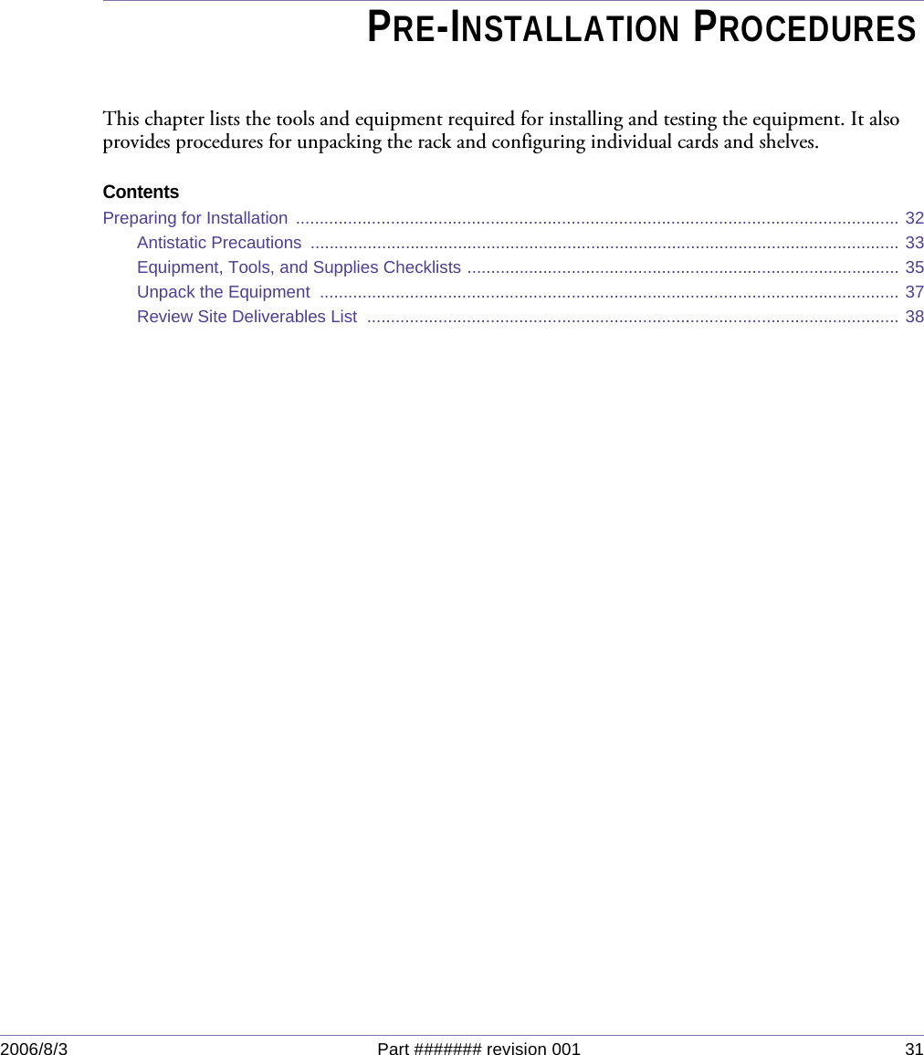 2006/8/3 Part ####### revision 001 31Chapter 3Chapter 3PRE-INSTALLATION PROCEDURESThis chapter lists the tools and equipment required for installing and testing the equipment. It also provides procedures for unpacking the rack and configuring individual cards and shelves.ContentsPreparing for Installation  ............................................................................................................................... 32Antistatic Precautions  ............................................................................................................................ 33Equipment, Tools, and Supplies Checklists ........................................................................................... 35Unpack the Equipment  .......................................................................................................................... 37Review Site Deliverables List  ................................................................................................................ 38