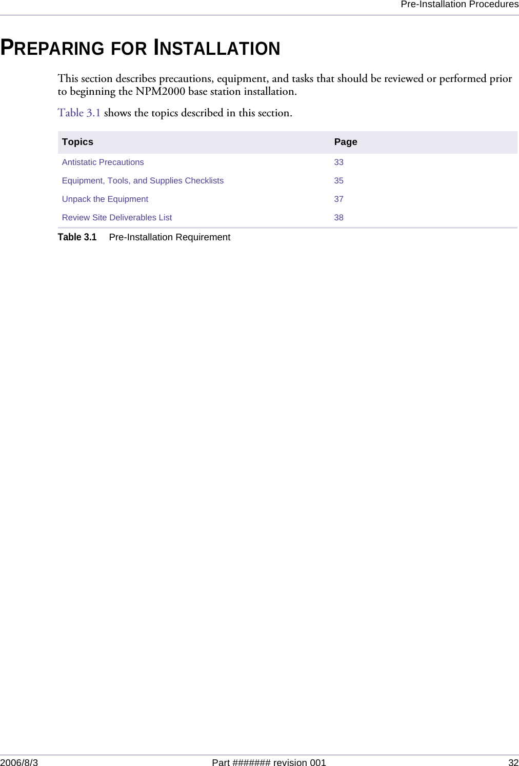 Pre-Installation Procedures2006/8/3 Part ####### revision 001 32PREPARING FOR INSTALLATIONThis section describes precautions, equipment, and tasks that should be reviewed or performed prior to beginning the NPM2000 base station installation.Table 3.1 shows the topics described in this section.Topics PageAntistatic Precautions 33Equipment, Tools, and Supplies Checklists 35Unpack the Equipment 37Review Site Deliverables List 38Table 3.1Pre-Installation Requirement