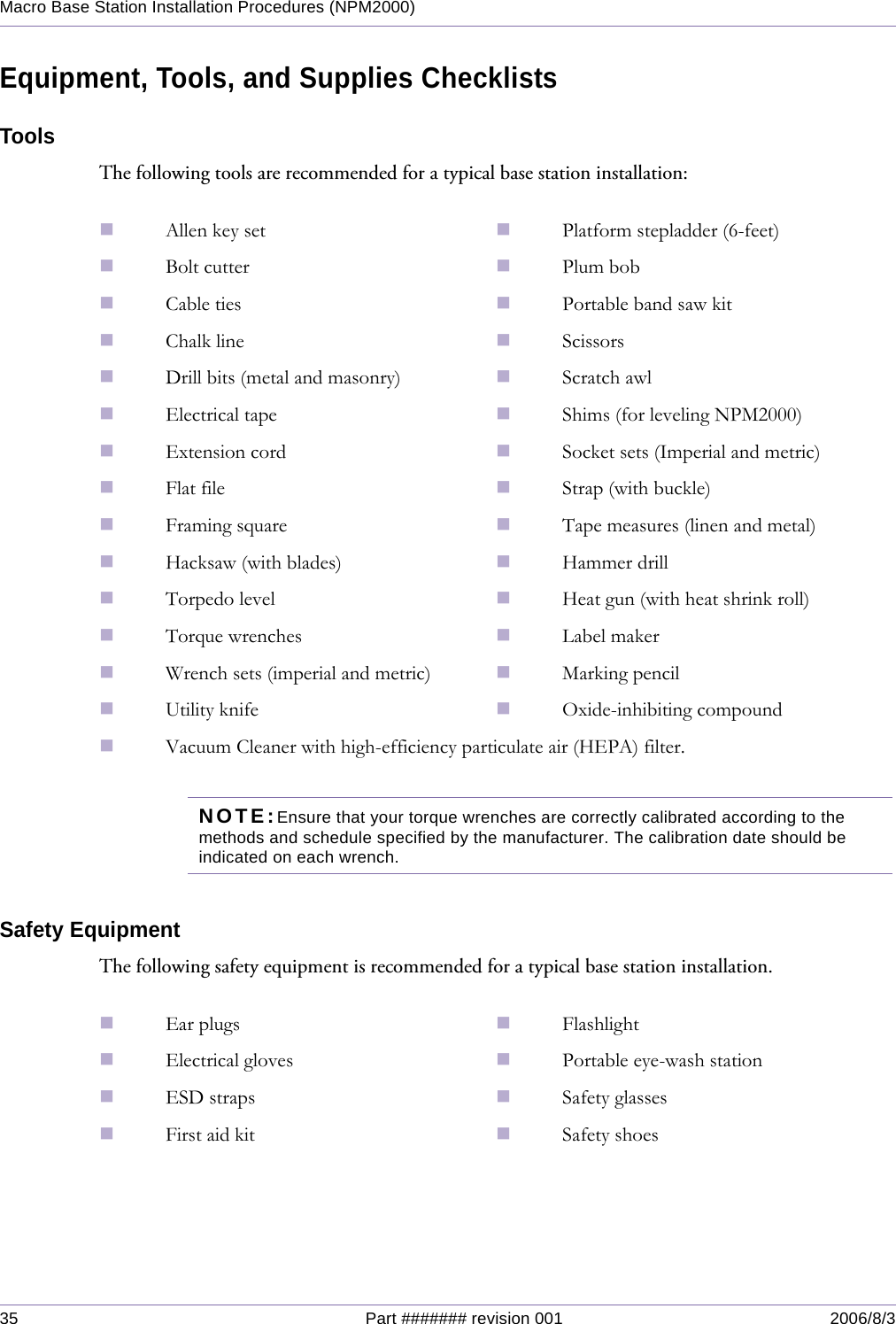 35 Part ####### revision 001 2006/8/3Macro Base Station Installation Procedures (NPM2000)Equipment, Tools, and Supplies ChecklistsToolsThe following tools are recommended for a typical base station installation:NOTE:Ensure that your torque wrenches are correctly calibrated according to the methods and schedule specified by the manufacturer. The calibration date should be indicated on each wrench.Safety EquipmentThe following safety equipment is recommended for a typical base station installation.Allen key set Platform stepladder (6-feet)Bolt cutter Plum bobCable ties Portable band saw kitChalk line ScissorsDrill bits (metal and masonry) Scratch awlElectrical tape Shims (for leveling NPM2000)Extension cord Socket sets (Imperial and metric)Flat file Strap (with buckle)Framing square Tape measures (linen and metal)Hacksaw (with blades) Hammer drillTorpedo level Heat gun (with heat shrink roll)Torque wrenches Label makerWrench sets (imperial and metric) Marking pencilUtility knife Oxide-inhibiting compoundVacuum Cleaner with high-efficiency particulate air (HEPA) filter.Ear plugs FlashlightElectrical gloves Portable eye-wash stationESD straps Safety glassesFirst aid kit Safety shoes