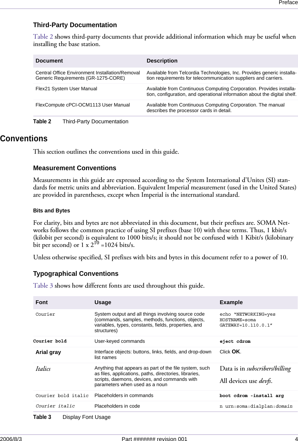 Preface2006/8/3 Part ####### revision 001 4Third-Party DocumentationTable 2 shows third-party documents that provide additional information which may be useful when installing the base station.ConventionsThis section outlines the conventions used in this guide.Measurement ConventionsMeasurements in this guide are expressed according to the System International d’Unites (SI) stan-dards for metric units and abbreviation. Equivalent Imperial measurement (used in the United States) are provided in parentheses, except when Imperial is the international standard.Bits and BytesFor clarity, bits and bytes are not abbreviated in this document, but their prefixes are. SOMA Net-works follows the common practice of using SI prefixes (base 10) with these terms. Thus, 1 kbit/s (kilobit per second) is equivalent to 1000 bits/s; it should not be confused with 1 Kibit/s (kilobinary bit per second) or 1 x 210 =1024 bits/s.Unless otherwise specified, SI prefixes with bits and bytes in this document refer to a power of 10.Typographical ConventionsTable 3 shows how different fonts are used throughout this guide.Document DescriptionCentral Office Environment Installation/Removal Generic Requirements (GR-1275-CORE) Available from Telcordia Technologies, Inc. Provides generic installa-tion requirements for telecommunication suppliers and carriers.Flex21 System User Manual Available from Continuous Computing Corporation. Provides installa-tion, configuration, and operational information about the digital shelf.FlexCompute cPCI-OCM1113 User Manual Available from Continuous Computing Corporation. The manual describes the processor cards in detail.Table 2Third-Party DocumentationFont Usage ExampleCourierSystem output and all things involving source code (commands, samples, methods, functions, objects, variables, types, constants, fields, properties, and structures)echo “NETWORKING=yesHOSTNAME=somaGATEWAY=10.110.0.1”Courier boldUser-keyed commandseject cdromArial gray Interface objects: buttons, links, fields, and drop-down list names  Click OK.Italics Anything that appears as part of the file system, such as files, applications, paths, directories, libraries, scripts, daemons, devices, and commands with parameters when used as a nounData is in subscribers/billingAll devices use devfs.Courier bold italicPlaceholders in commandsboot cdrom -install arg Courier italicPlaceholders in coden urn:soma:dialplan:domainTable 3Display Font Usage