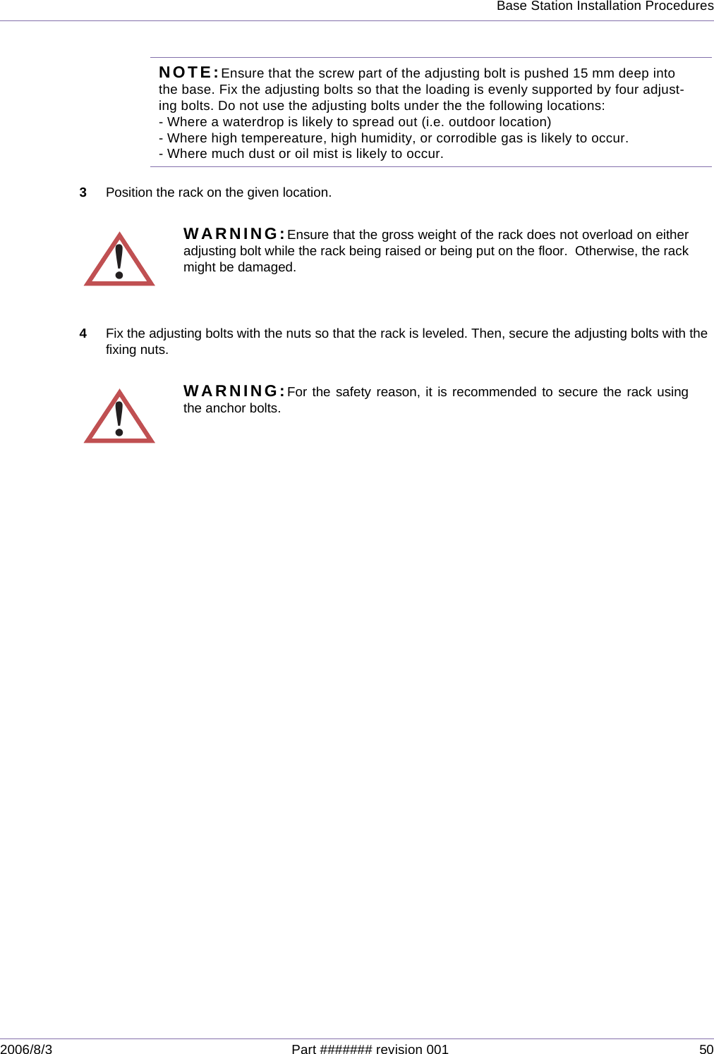 Base Station Installation Procedures2006/8/3 Part ####### revision 001 50NOTE:Ensure that the screw part of the adjusting bolt is pushed 15 mm deep into the base. Fix the adjusting bolts so that the loading is evenly supported by four adjust-ing bolts. Do not use the adjusting bolts under the the following locations: - Where a waterdrop is likely to spread out (i.e. outdoor location)- Where high tempereature, high humidity, or corrodible gas is likely to occur.- Where much dust or oil mist is likely to occur. 3Position the rack on the given location.4Fix the adjusting bolts with the nuts so that the rack is leveled. Then, secure the adjusting bolts with the fixing nuts.!WARNING:Ensure that the gross weight of the rack does not overload on eitheradjusting bolt while the rack being raised or being put on the floor.  Otherwise, the rackmight be damaged.!WARNING:For the safety reason, it is recommended to secure the rack usingthe anchor bolts.