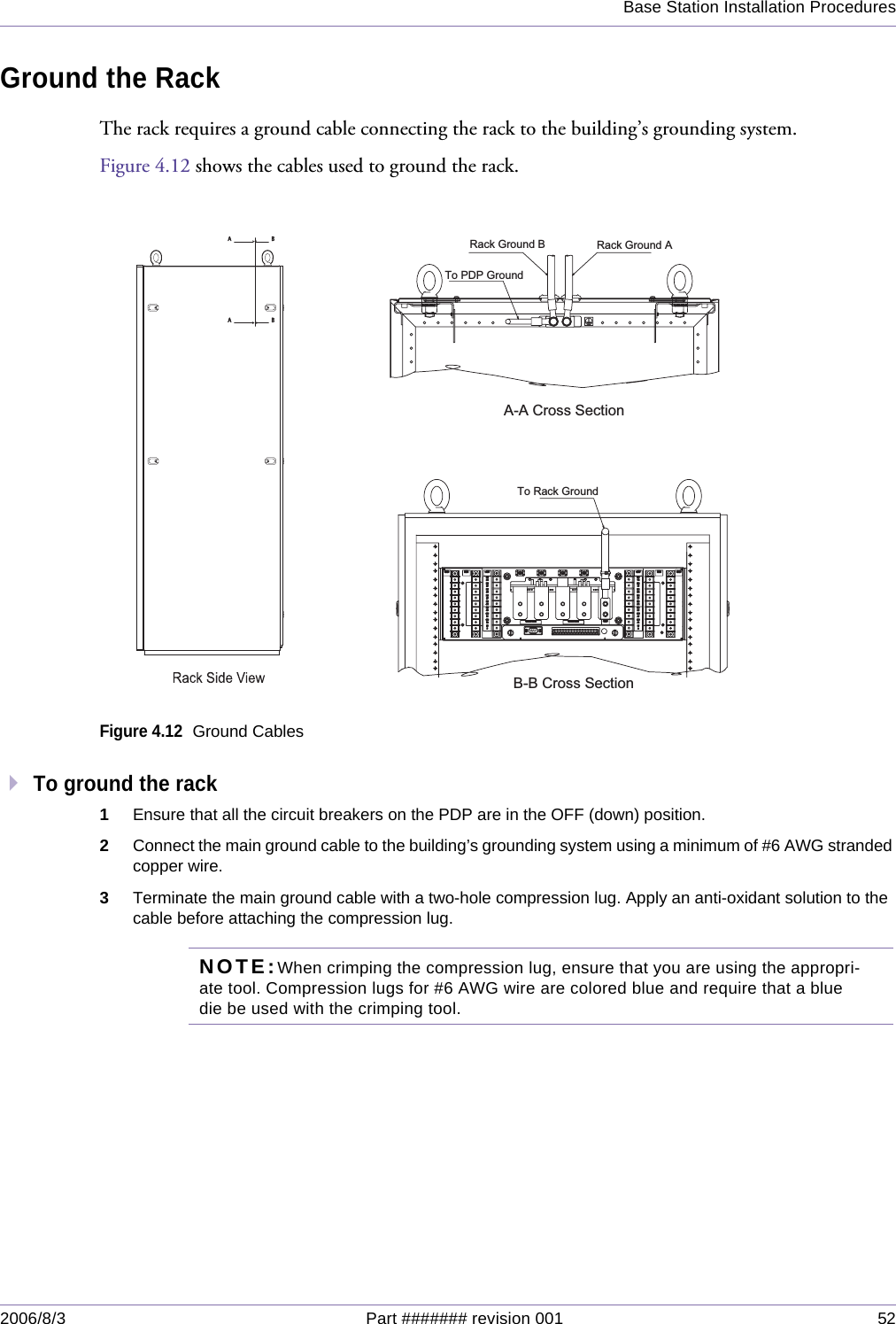 Base Station Installation Procedures2006/8/3 Part ####### revision 001 52Ground the RackThe rack requires a ground cable connecting the rack to the building’s grounding system. Figure 4.12 shows the cables used to ground the rack.Figure 4.12Ground CablesTo ground the rack1Ensure that all the circuit breakers on the PDP are in the OFF (down) position.2Connect the main ground cable to the building’s grounding system using a minimum of #6 AWG stranded copper wire.3Terminate the main ground cable with a two-hole compression lug. Apply an anti-oxidant solution to the cable before attaching the compression lug.NOTE:When crimping the compression lug, ensure that you are using the appropri-ate tool. Compression lugs for #6 AWG wire are colored blue and require that a blue die be used with the crimping tool.GNDGNDRTNRTN-48V-48V-48 FEED-B RTN-48 FEED-B RTN-48 FEED-A RTN-48 FEED-A RTNGNDGNDGNDGNDRTNRTN-48V-48VRMRM1M1M1D1DRMRM3M3MRMRMRMRM3D3DRMRM5M5MARTRTCPUCPUA2A2CPUCPUA1A15D5DRMRMRMRM6D6DB1B1CPUCPUB2B2CPUCPURTRTB6M6MRMRM4D4DRMRMRMRM4M4MRMRM2D2D2M2MRMRMA-A Cross SectionB-B Cross SectionTo Rack GroundTo PDP GroundRack Ground B Rack Ground A