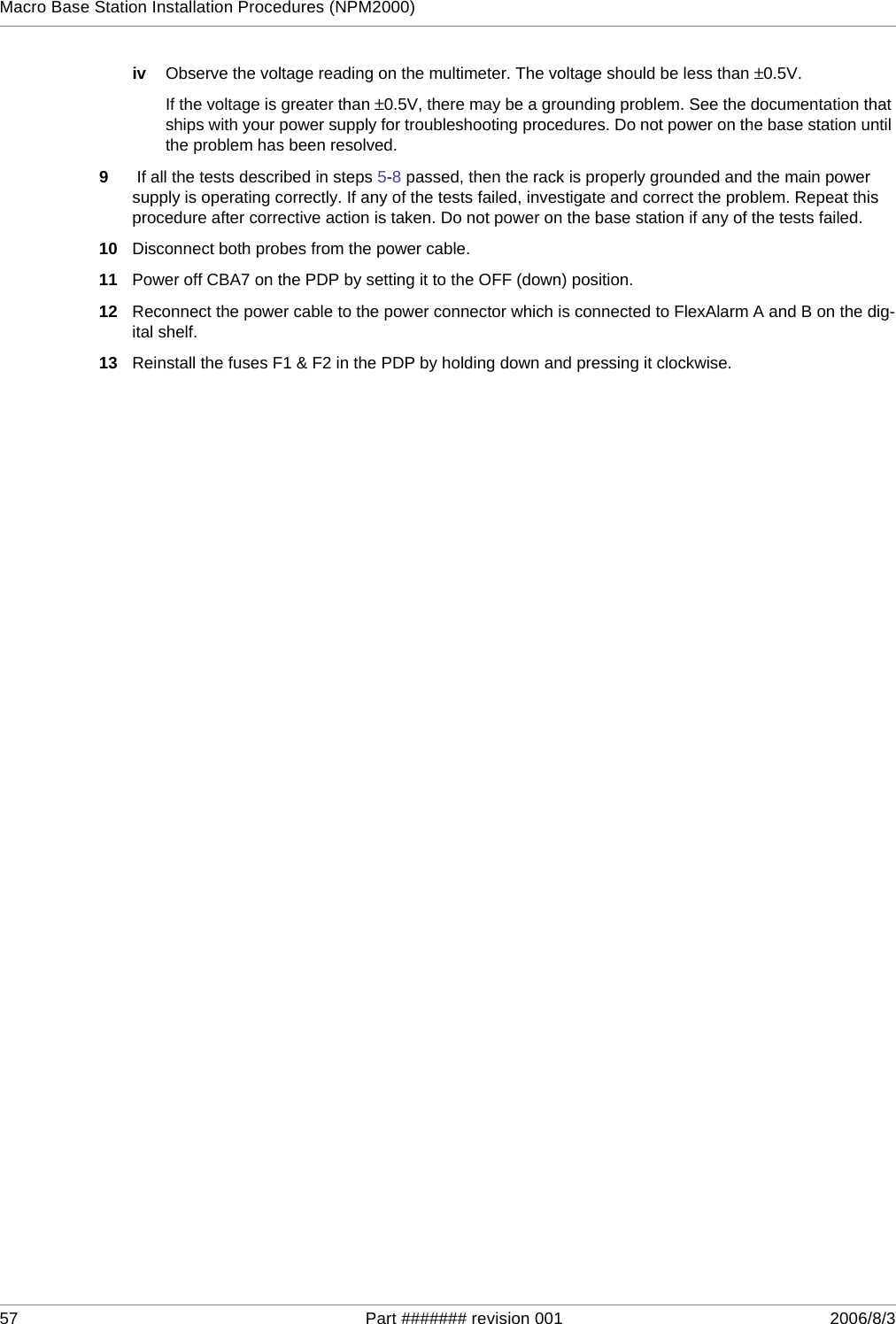 57 Part ####### revision 001 2006/8/3Macro Base Station Installation Procedures (NPM2000)iv Observe the voltage reading on the multimeter. The voltage should be less than ±0.5V.If the voltage is greater than ±0.5V, there may be a grounding problem. See the documentation that ships with your power supply for troubleshooting procedures. Do not power on the base station until the problem has been resolved.9 If all the tests described in steps 5-8 passed, then the rack is properly grounded and the main power supply is operating correctly. If any of the tests failed, investigate and correct the problem. Repeat this procedure after corrective action is taken. Do not power on the base station if any of the tests failed.10 Disconnect both probes from the power cable.11 Power off CBA7 on the PDP by setting it to the OFF (down) position.12 Reconnect the power cable to the power connector which is connected to FlexAlarm A and B on the dig-ital shelf.13 Reinstall the fuses F1 &amp; F2 in the PDP by holding down and pressing it clockwise.