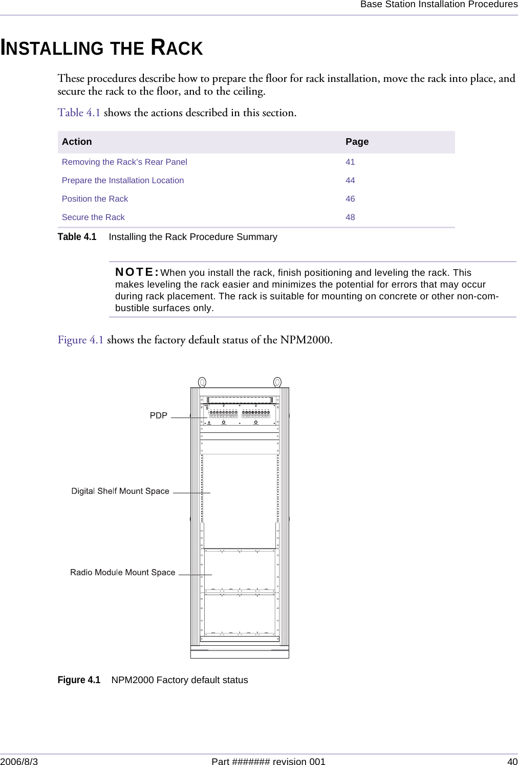 Base Station Installation Procedures2006/8/3 Part ####### revision 001 40INSTALLING THE RACKThese procedures describe how to prepare the floor for rack installation, move the rack into place, and secure the rack to the floor, and to the ceiling.Table 4.1 shows the actions described in this section.NOTE:When you install the rack, finish positioning and leveling the rack. This makes leveling the rack easier and minimizes the potential for errors that may occur during rack placement. The rack is suitable for mounting on concrete or other non-com-bustible surfaces only.Figure 4.1 shows the factory default status of the NPM2000.Figure 4.1NPM2000 Factory default statusAction PageRemoving the Rack’s Rear Panel 41Prepare the Installation Location 44Position the Rack 46Secure the Rack 48Table 4.1Installing the Rack Procedure Summary
