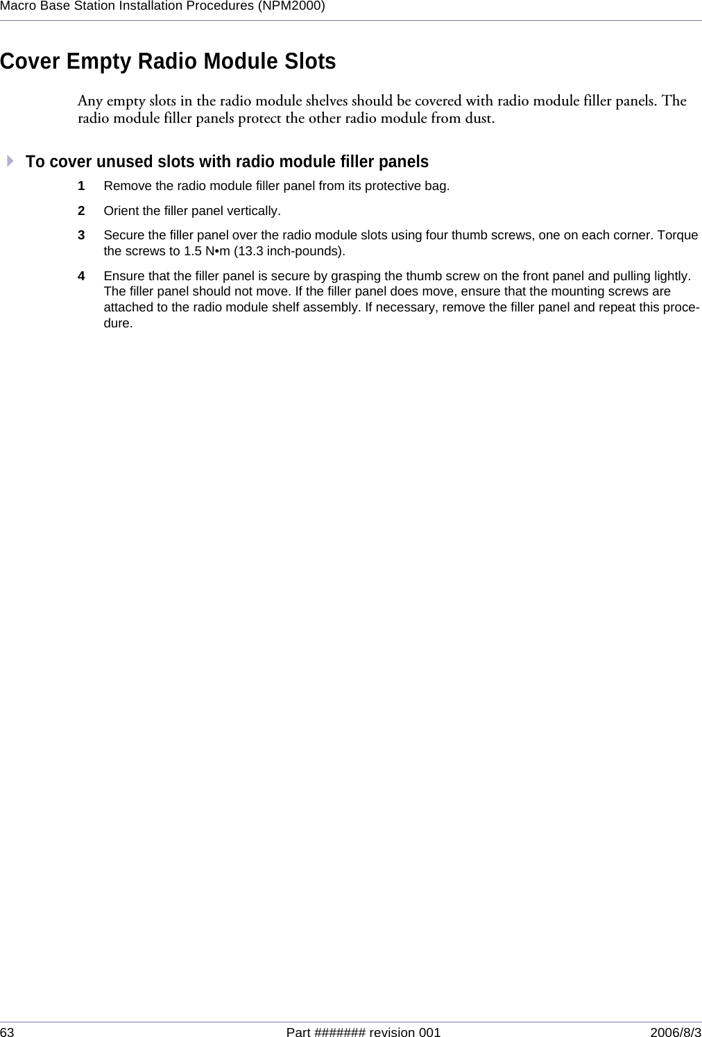 63 Part ####### revision 001 2006/8/3Macro Base Station Installation Procedures (NPM2000)Cover Empty Radio Module SlotsAny empty slots in the radio module shelves should be covered with radio module filler panels. The radio module filler panels protect the other radio module from dust.To cover unused slots with radio module filler panels1Remove the radio module filler panel from its protective bag.2Orient the filler panel vertically.3Secure the filler panel over the radio module slots using four thumb screws, one on each corner. Torque the screws to 1.5 N•m (13.3 inch-pounds).4Ensure that the filler panel is secure by grasping the thumb screw on the front panel and pulling lightly. The filler panel should not move. If the filler panel does move, ensure that the mounting screws are attached to the radio module shelf assembly. If necessary, remove the filler panel and repeat this proce-dure.