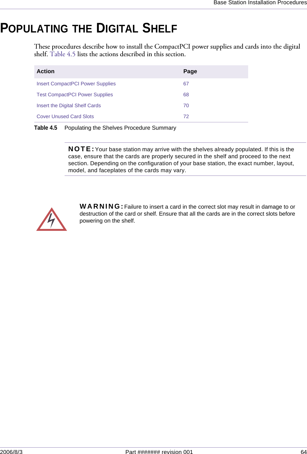 Base Station Installation Procedures2006/8/3 Part ####### revision 001 64POPULATING THE DIGITAL SHELFThese procedures describe how to install the CompactPCI power supplies and cards into the digital shelf. Table 4.5 lists the actions described in this section.NOTE:Your base station may arrive with the shelves already populated. If this is the case, ensure that the cards are properly secured in the shelf and proceed to the next section. Depending on the configuration of your base station, the exact number, layout, model, and faceplates of the cards may vary. Action PageInsert CompactPCI Power Supplies 67Test CompactPCI Power Supplies 68Insert the Digital Shelf Cards 70Cover Unused Card Slots 72Table 4.5Populating the Shelves Procedure SummaryWARNING:Failure to insert a card in the correct slot may result in damage to ordestruction of the card or shelf. Ensure that all the cards are in the correct slots beforepowering on the shelf.