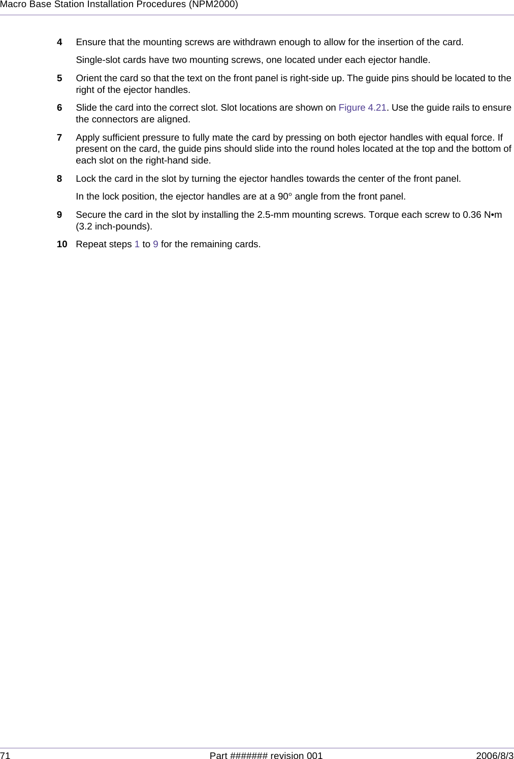 71 Part ####### revision 001 2006/8/3Macro Base Station Installation Procedures (NPM2000)4Ensure that the mounting screws are withdrawn enough to allow for the insertion of the card.Single-slot cards have two mounting screws, one located under each ejector handle.5Orient the card so that the text on the front panel is right-side up. The guide pins should be located to the right of the ejector handles.6Slide the card into the correct slot. Slot locations are shown on Figure 4.21. Use the guide rails to ensure the connectors are aligned.7Apply sufficient pressure to fully mate the card by pressing on both ejector handles with equal force. If present on the card, the guide pins should slide into the round holes located at the top and the bottom of each slot on the right-hand side.8Lock the card in the slot by turning the ejector handles towards the center of the front panel.In the lock position, the ejector handles are at a 90° angle from the front panel.9Secure the card in the slot by installing the 2.5-mm mounting screws. Torque each screw to 0.36 N•m (3.2 inch-pounds).10 Repeat steps 1 to 9 for the remaining cards.