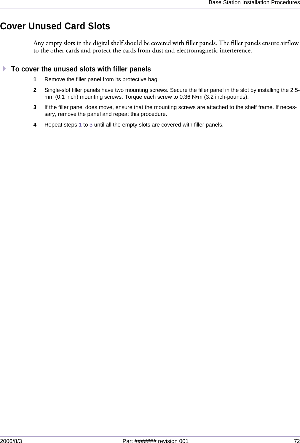 Base Station Installation Procedures2006/8/3 Part ####### revision 001 72Cover Unused Card SlotsAny empty slots in the digital shelf should be covered with filler panels. The filler panels ensure airflow to the other cards and protect the cards from dust and electromagnetic interference.To cover the unused slots with filler panels1Remove the filler panel from its protective bag.2Single-slot filler panels have two mounting screws. Secure the filler panel in the slot by installing the 2.5-mm (0.1 inch) mounting screws. Torque each screw to 0.36 N•m (3.2 inch-pounds).3If the filler panel does move, ensure that the mounting screws are attached to the shelf frame. If neces-sary, remove the panel and repeat this procedure.4Repeat steps 1 to 3 until all the empty slots are covered with filler panels.