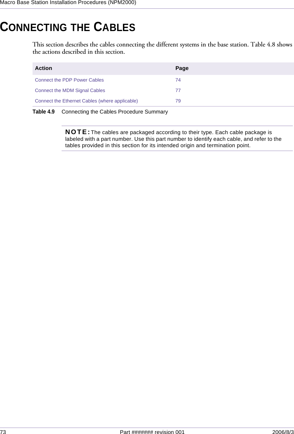 73 Part ####### revision 001 2006/8/3Macro Base Station Installation Procedures (NPM2000)CONNECTING THE CABLESThis section describes the cables connecting the different systems in the base station. Table 4.8 shows the actions described in this section.NOTE:The cables are packaged according to their type. Each cable package is labeled with a part number. Use this part number to identify each cable, and refer to the tables provided in this section for its intended origin and termination point. Action PageConnect the PDP Power Cables 74Connect the MDM Signal Cables 77Connect the Ethernet Cables (where applicable) 79Table 4.9Connecting the Cables Procedure Summary