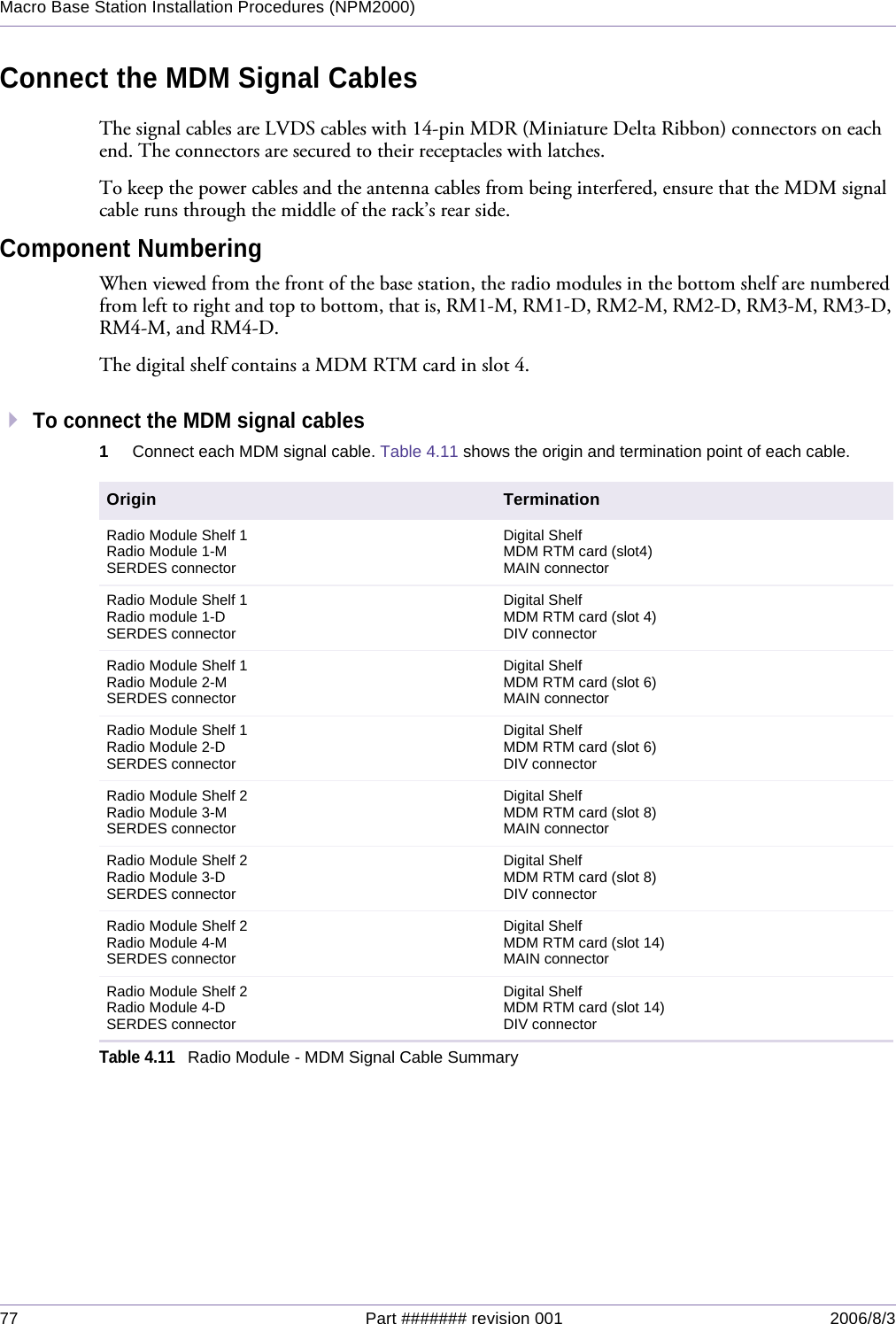 77 Part ####### revision 001 2006/8/3Macro Base Station Installation Procedures (NPM2000)Connect the MDM Signal CablesThe signal cables are LVDS cables with 14-pin MDR (Miniature Delta Ribbon) connectors on each end. The connectors are secured to their receptacles with latches.To keep the power cables and the antenna cables from being interfered, ensure that the MDM signal cable runs through the middle of the rack’s rear side.Component NumberingWhen viewed from the front of the base station, the radio modules in the bottom shelf are numbered from left to right and top to bottom, that is, RM1-M, RM1-D, RM2-M, RM2-D, RM3-M, RM3-D, RM4-M, and RM4-D.The digital shelf contains a MDM RTM card in slot 4.To connect the MDM signal cables1Connect each MDM signal cable. Table 4.11 shows the origin and termination point of each cable.Origin TerminationRadio Module Shelf 1Radio Module 1-MSERDES connectorDigital ShelfMDM RTM card (slot4)MAIN connectorRadio Module Shelf 1Radio module 1-DSERDES connectorDigital ShelfMDM RTM card (slot 4)DIV connectorRadio Module Shelf 1Radio Module 2-MSERDES connectorDigital ShelfMDM RTM card (slot 6)MAIN connectorRadio Module Shelf 1Radio Module 2-DSERDES connectorDigital ShelfMDM RTM card (slot 6)DIV connectorRadio Module Shelf 2Radio Module 3-MSERDES connectorDigital ShelfMDM RTM card (slot 8)MAIN connectorRadio Module Shelf 2Radio Module 3-DSERDES connectorDigital ShelfMDM RTM card (slot 8)DIV connectorRadio Module Shelf 2Radio Module 4-MSERDES connectorDigital ShelfMDM RTM card (slot 14)MAIN connectorRadio Module Shelf 2Radio Module 4-DSERDES connectorDigital ShelfMDM RTM card (slot 14)DIV connectorTable 4.11Radio Module - MDM Signal Cable Summary