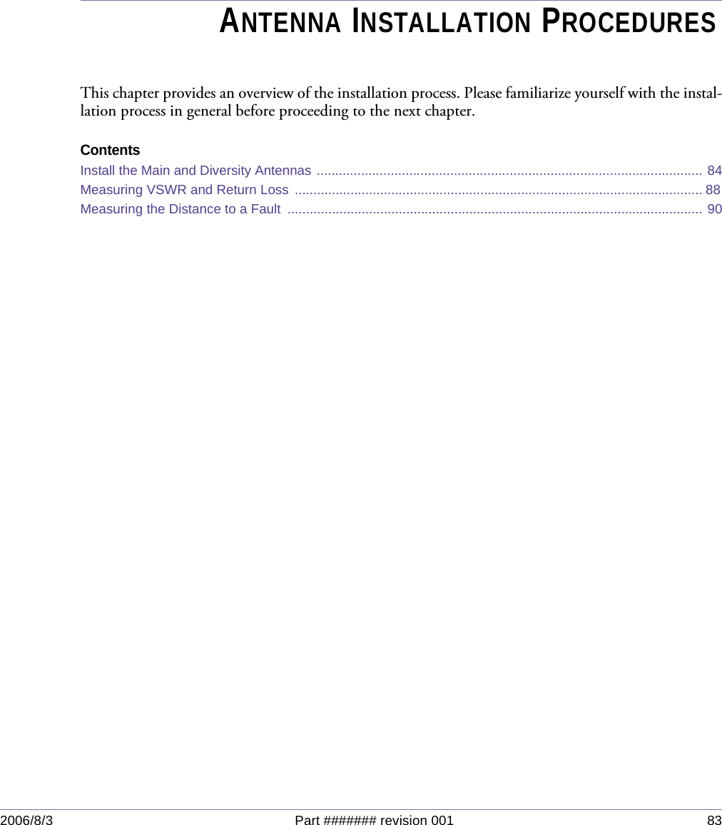 2006/8/3 Part ####### revision 001 83Chapter 5Chapter 5ANTENNA INSTALLATION PROCEDURESThis chapter provides an overview of the installation process. Please familiarize yourself with the instal-lation process in general before proceeding to the next chapter.ContentsInstall the Main and Diversity Antennas ........................................................................................................ 84Measuring VSWR and Return Loss .............................................................................................................. 88 Measuring the Distance to a Fault  ................................................................................................................ 90
