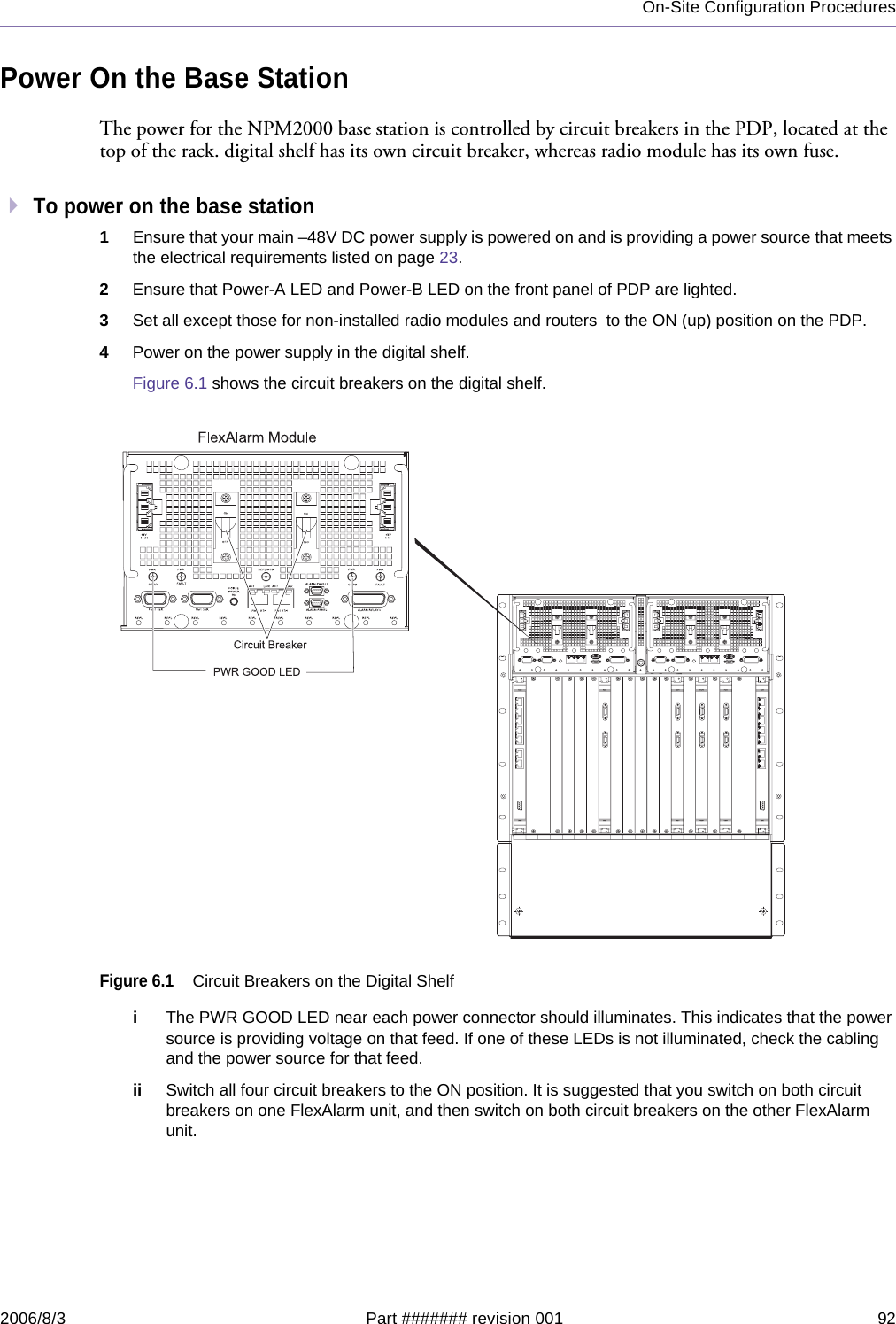 On-Site Configuration Procedures2006/8/3 Part ####### revision 001 92Power On the Base StationThe power for the NPM2000 base station is controlled by circuit breakers in the PDP, located at the top of the rack. digital shelf has its own circuit breaker, whereas radio module has its own fuse.To power on the base station1Ensure that your main –48V DC power supply is powered on and is providing a power source that meets the electrical requirements listed on page 23.2Ensure that Power-A LED and Power-B LED on the front panel of PDP are lighted.3Set all except those for non-installed radio modules and routers  to the ON (up) position on the PDP.4Power on the power supply in the digital shelf. Figure 6.1 shows the circuit breakers on the digital shelf.Figure 6.1Circuit Breakers on the Digital ShelfiThe PWR GOOD LED near each power connector should illuminates. This indicates that the power source is providing voltage on that feed. If one of these LEDs is not illuminated, check the cabling and the power source for that feed.ii Switch all four circuit breakers to the ON position. It is suggested that you switch on both circuit breakers on one FlexAlarm unit, and then switch on both circuit breakers on the other FlexAlarm unit.