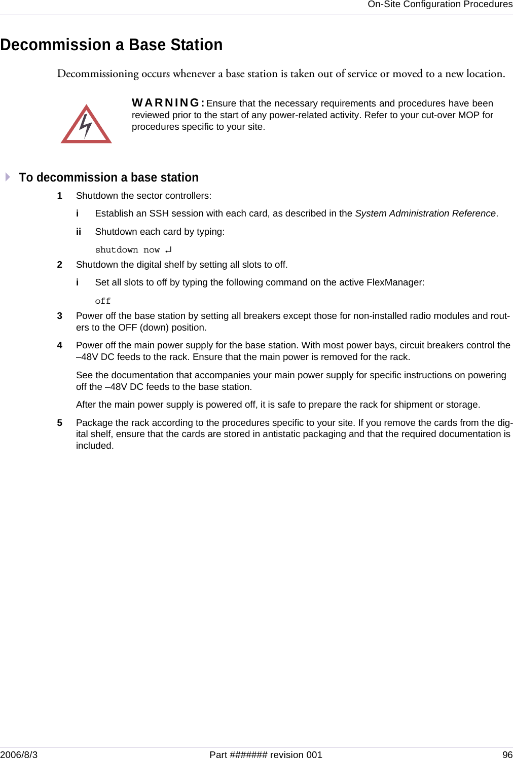 On-Site Configuration Procedures2006/8/3 Part ####### revision 001 96Decommission a Base StationDecommissioning occurs whenever a base station is taken out of service or moved to a new location.To decommission a base station1Shutdown the sector controllers:iEstablish an SSH session with each card, as described in the System Administration Reference.ii Shutdown each card by typing:shutdown now ↵2Shutdown the digital shelf by setting all slots to off.iSet all slots to off by typing the following command on the active FlexManager:off3Power off the base station by setting all breakers except those for non-installed radio modules and rout-ers to the OFF (down) position.4Power off the main power supply for the base station. With most power bays, circuit breakers control the –48V DC feeds to the rack. Ensure that the main power is removed for the rack.See the documentation that accompanies your main power supply for specific instructions on powering off the –48V DC feeds to the base station. After the main power supply is powered off, it is safe to prepare the rack for shipment or storage.5Package the rack according to the procedures specific to your site. If you remove the cards from the dig-ital shelf, ensure that the cards are stored in antistatic packaging and that the required documentation is included.WARNING:Ensure that the necessary requirements and procedures have beenreviewed prior to the start of any power-related activity. Refer to your cut-over MOP forprocedures specific to your site.