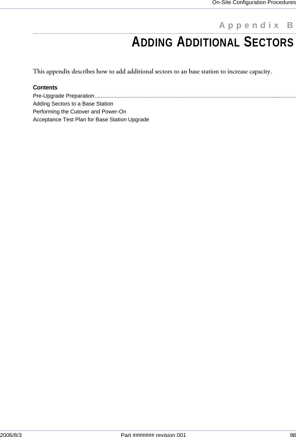 On-Site Configuration Procedures2006/8/3 Part ####### revision 001 98Appendix BAppendix BADDING ADDITIONAL SECTORSThis appendix describes how to add additional sectors to an base station to increase capacity.ContentsPre-Upgrade Preparation....................................................................................................................................Adding Sectors to a Base StationPerforming the Cutover and Power-OnAcceptance Test Plan for Base Station Upgrade