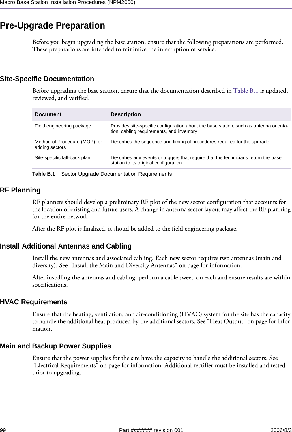 99 Part ####### revision 001 2006/8/3Macro Base Station Installation Procedures (NPM2000)Pre-Upgrade PreparationBefore you begin upgrading the base station, ensure that the following preparations are performed. These preparations are intended to minimize the interruption of service.Site-Specific DocumentationBefore upgrading the base station, ensure that the documentation described in Table B.1 is updated, reviewed, and verified.RF PlanningRF planners should develop a preliminary RF plot of the new sector configuration that accounts for the location of existing and future users. A change in antenna sector layout may affect the RF planning for the entire network.After the RF plot is finalized, it shoud be added to the field engineering package.Install Additional Antennas and CablingInstall the new antennas and associated cabling. Each new sector requires two antennas (main and diversity). See “Install the Main and Diversity Antennas&quot; on page for information.After installing the antennas and cabling, perform a cable sweep on each and ensure results are within specifications.HVAC RequirementsEnsure that the heating, ventilation, and air-conditioning (HVAC) system for the site has the capacity to handle the additional heat produced by the additional sectors. See “Heat Output&quot; on page for infor-mation.Main and Backup Power SuppliesEnsure that the power supplies for the site have the capacity to handle the additional sectors. See &quot;Electrical Requirements&quot; on page for information. Additional rectifier must be installed and tested prior to upgrading.Document DescriptionField engineering package Provides site-specific configuration about the base station, such as antenna orienta-tion, cabling requirements, and inventory.Method of Procedure (MOP) for adding sectors Describes the sequence and timing of procedures required for the upgradeSite-specific fall-back plan Describes any events or triggers that require that the technicians return the base station to its original configuration.Table B.1Sector Upgrade Documentation Requirements