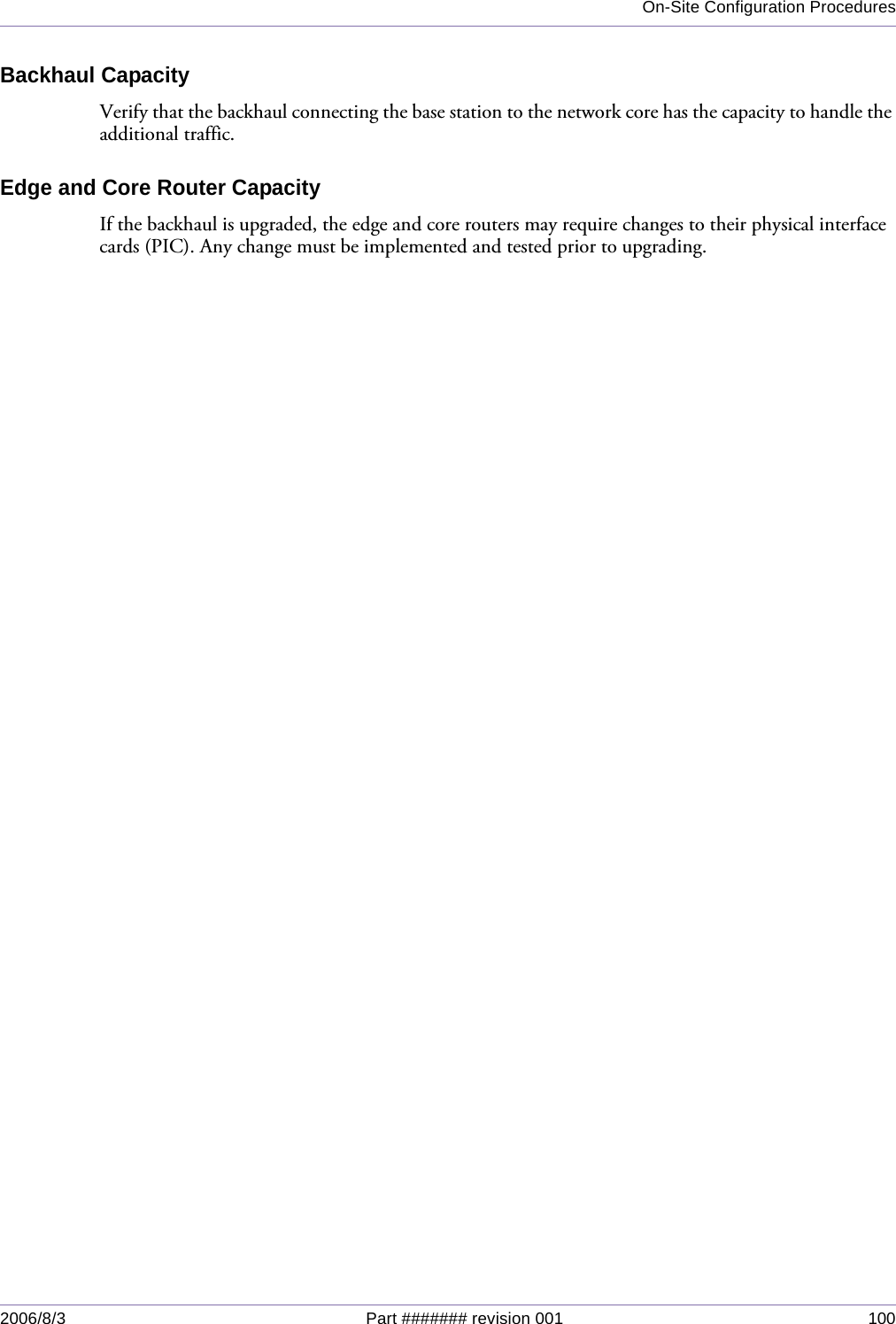 On-Site Configuration Procedures2006/8/3 Part ####### revision 001 100Backhaul CapacityVerify that the backhaul connecting the base station to the network core has the capacity to handle the additional traffic.Edge and Core Router CapacityIf the backhaul is upgraded, the edge and core routers may require changes to their physical interface cards (PIC). Any change must be implemented and tested prior to upgrading. 