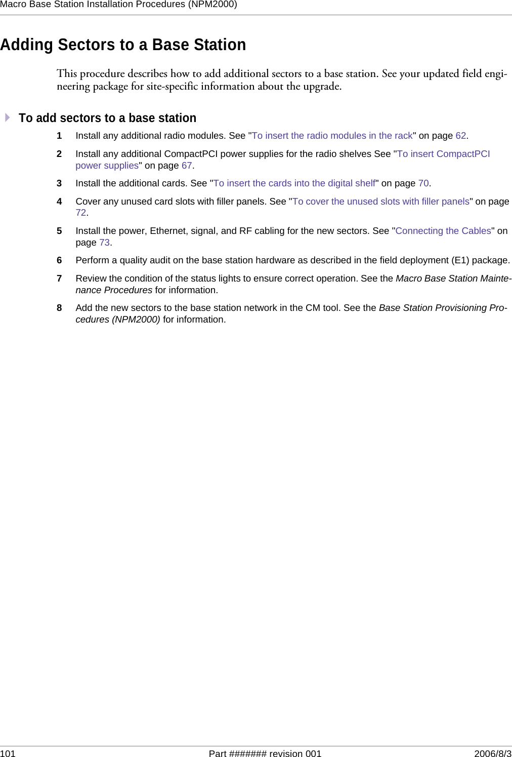 101 Part ####### revision 001 2006/8/3Macro Base Station Installation Procedures (NPM2000)Adding Sectors to a Base StationThis procedure describes how to add additional sectors to a base station. See your updated field engi-neering package for site-specific information about the upgrade.To add sectors to a base station1Install any additional radio modules. See &quot;To insert the radio modules in the rack&quot; on page 62.2Install any additional CompactPCI power supplies for the radio shelves See &quot;To insert CompactPCI power supplies&quot; on page 67.3Install the additional cards. See &quot;To insert the cards into the digital shelf&quot; on page 70.4Cover any unused card slots with filler panels. See &quot;To cover the unused slots with filler panels&quot; on page 72.5Install the power, Ethernet, signal, and RF cabling for the new sectors. See &quot;Connecting the Cables&quot; on page 73.6Perform a quality audit on the base station hardware as described in the field deployment (E1) package.7Review the condition of the status lights to ensure correct operation. See the Macro Base Station Mainte-nance Procedures for information.8Add the new sectors to the base station network in the CM tool. See the Base Station Provisioning Pro-cedures (NPM2000) for information.
