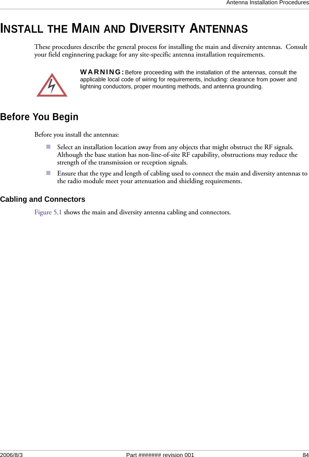 Antenna Installation Procedures2006/8/3 Part ####### revision 001 84INSTALL THE MAIN AND DIVERSITY ANTENNASThese procedures describe the general process for installing the main and diversity antennas.  Consult your field enginnering package for any site-specific antenna installation requirements.Before You BeginBefore you install the antennas:Select an installation location away from any objects that might obstruct the RF signals.  Although the base station has non-line-of-site RF capability, obstructions may reduce the strength of the transmission or reception signals.Ensure that the type and length of cabling used to connect the main and diversity antennas to the radio module meet your attenuation and shielding requirements.Cabling and ConnectorsFigure 5.1 shows the main and diversity antenna cabling and connectors.WARNING:Before proceeding with the installation of the antennas, consult theapplicable local code of wiring for requirements, including: clearance from power andlightning conductors, proper mounting methods, and antenna grounding.