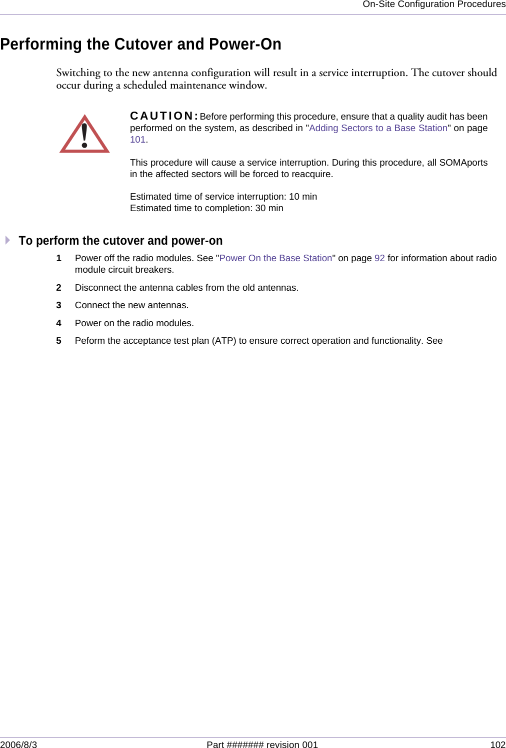 On-Site Configuration Procedures2006/8/3 Part ####### revision 001 102Performing the Cutover and Power-OnSwitching to the new antenna configuration will result in a service interruption. The cutover should occur during a scheduled maintenance window.To perform the cutover and power-on1Power off the radio modules. See &quot;Power On the Base Station&quot; on page 92 for information about radio module circuit breakers.2Disconnect the antenna cables from the old antennas.3Connect the new antennas.4Power on the radio modules.5Peform the acceptance test plan (ATP) to ensure correct operation and functionality. See!CAUTION:Before performing this procedure, ensure that a quality audit has beenperformed on the system, as described in &quot;Adding Sectors to a Base Station&quot; on page101.This procedure will cause a service interruption. During this procedure, all SOMAportsin the affected sectors will be forced to reacquire.Estimated time of service interruption: 10 minEstimated time to completion: 30 min