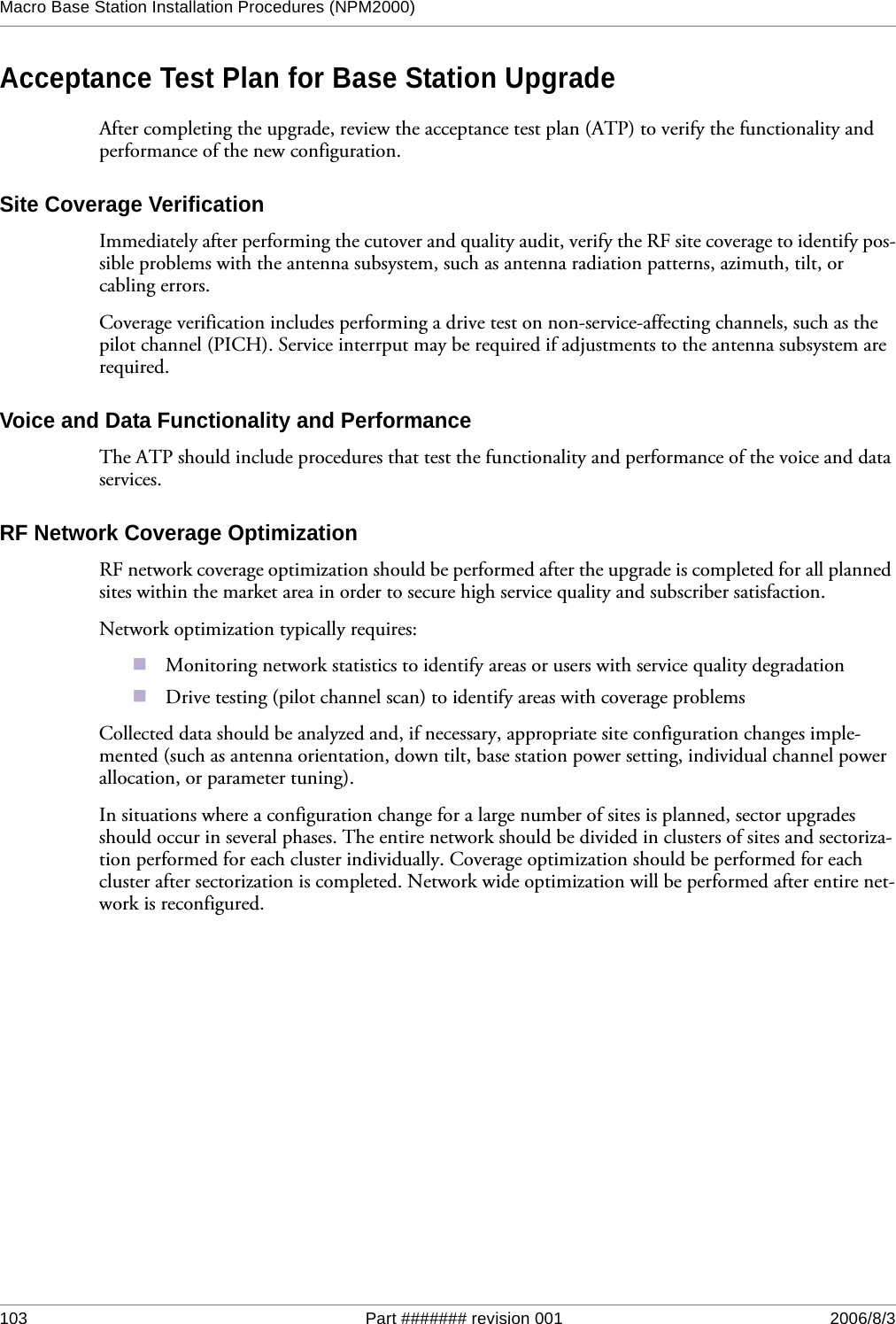 103 Part ####### revision 001 2006/8/3Macro Base Station Installation Procedures (NPM2000)Acceptance Test Plan for Base Station UpgradeAfter completing the upgrade, review the acceptance test plan (ATP) to verify the functionality and performance of the new configuration.Site Coverage VerificationImmediately after performing the cutover and quality audit, verify the RF site coverage to identify pos-sible problems with the antenna subsystem, such as antenna radiation patterns, azimuth, tilt, or cabling errors.Coverage verification includes performing a drive test on non-service-affecting channels, such as the pilot channel (PICH). Service interrput may be required if adjustments to the antenna subsystem are required.Voice and Data Functionality and PerformanceThe ATP should include procedures that test the functionality and performance of the voice and data services.RF Network Coverage OptimizationRF network coverage optimization should be performed after the upgrade is completed for all planned sites within the market area in order to secure high service quality and subscriber satisfaction.Network optimization typically requires:Monitoring network statistics to identify areas or users with service quality degradationDrive testing (pilot channel scan) to identify areas with coverage problemsCollected data should be analyzed and, if necessary, appropriate site configuration changes imple-mented (such as antenna orientation, down tilt, base station power setting, individual channel power allocation, or parameter tuning).In situations where a configuration change for a large number of sites is planned, sector upgrades should occur in several phases. The entire network should be divided in clusters of sites and sectoriza-tion performed for each cluster individually. Coverage optimization should be performed for each cluster after sectorization is completed. Network wide optimization will be performed after entire net-work is reconfigured.