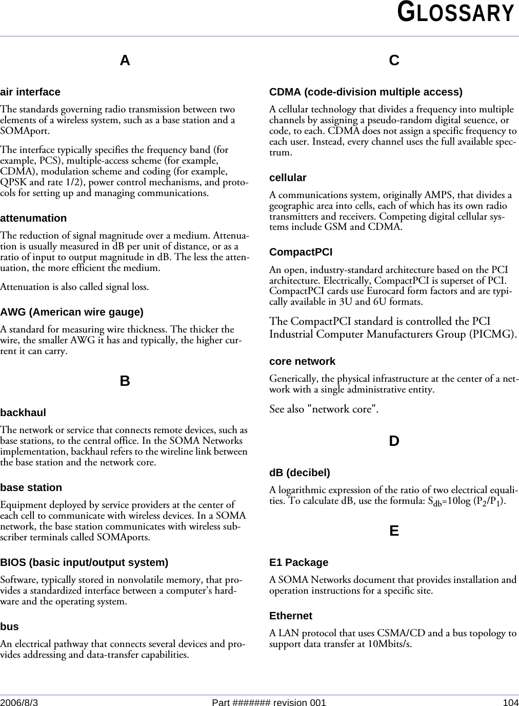 2006/8/3 Part ####### revision 001 104Aair interfaceThe standards governing radio transmission between two elements of a wireless system, such as a base station and a SOMAport.The interface typically specifies the frequency band (for example, PCS), multiple-access scheme (for example, CDMA), modulation scheme and coding (for example, QPSK and rate 1/2), power control mechanisms, and proto-cols for setting up and managing communications.attenumationThe reduction of signal magnitude over a medium. Attenua-tion is usually measured in dB per unit of distance, or as a ratio of input to output magnitude in dB. The less the atten-uation, the more efficient the medium.Attenuation is also called signal loss.AWG (American wire gauge)A standard for measuring wire thickness. The thicker the wire, the smaller AWG it has and typically, the higher cur-rent it can carry.BbackhaulThe network or service that connects remote devices, such as base stations, to the central office. In the SOMA Networks implementation, backhaul refers to the wireline link between the base station and the network core. base stationEquipment deployed by service providers at the center of each cell to communicate with wireless devices. In a SOMA network, the base station communicates with wireless sub-scriber terminals called SOMAports.BIOS (basic input/output system)Software, typically stored in nonvolatile memory, that pro-vides a standardized interface between a computer’s hard-ware and the operating system.busAn electrical pathway that connects several devices and pro-vides addressing and data-transfer capabilities.CCDMA (code-division multiple access)A cellular technology that divides a frequency into multiple channels by assigning a pseudo-random digital seuence, or code, to each. CDMA does not assign a specific frequency to each user. Instead, every channel uses the full available spec-trum.cellularA communications system, originally AMPS, that divides a geographic area into cells, each of which has its own radio transmitters and receivers. Competing digital cellular sys-tems include GSM and CDMA.CompactPCIAn open, industry-standard architecture based on the PCI architecture. Electrically, CompactPCI is superset of PCI. CompactPCI cards use Eurocard form factors and are typi-cally available in 3U and 6U formats.The CompactPCI standard is controlled the PCI Industrial Computer Manufacturers Group (PICMG).core networkGenerically, the physical infrastructure at the center of a net-work with a single administrative entity.See also &quot;network core&quot;.DdB (decibel)A logarithmic expression of the ratio of two electrical equali-ties. To calculate dB, use the formula: Sdb=10log (P2/P1). EE1 PackageA SOMA Networks document that provides installation and operation instructions for a specific site.EthernetA LAN protocol that uses CSMA/CD and a bus topology to support data transfer at 10Mbits/s.Chapter 0GLOSSARY