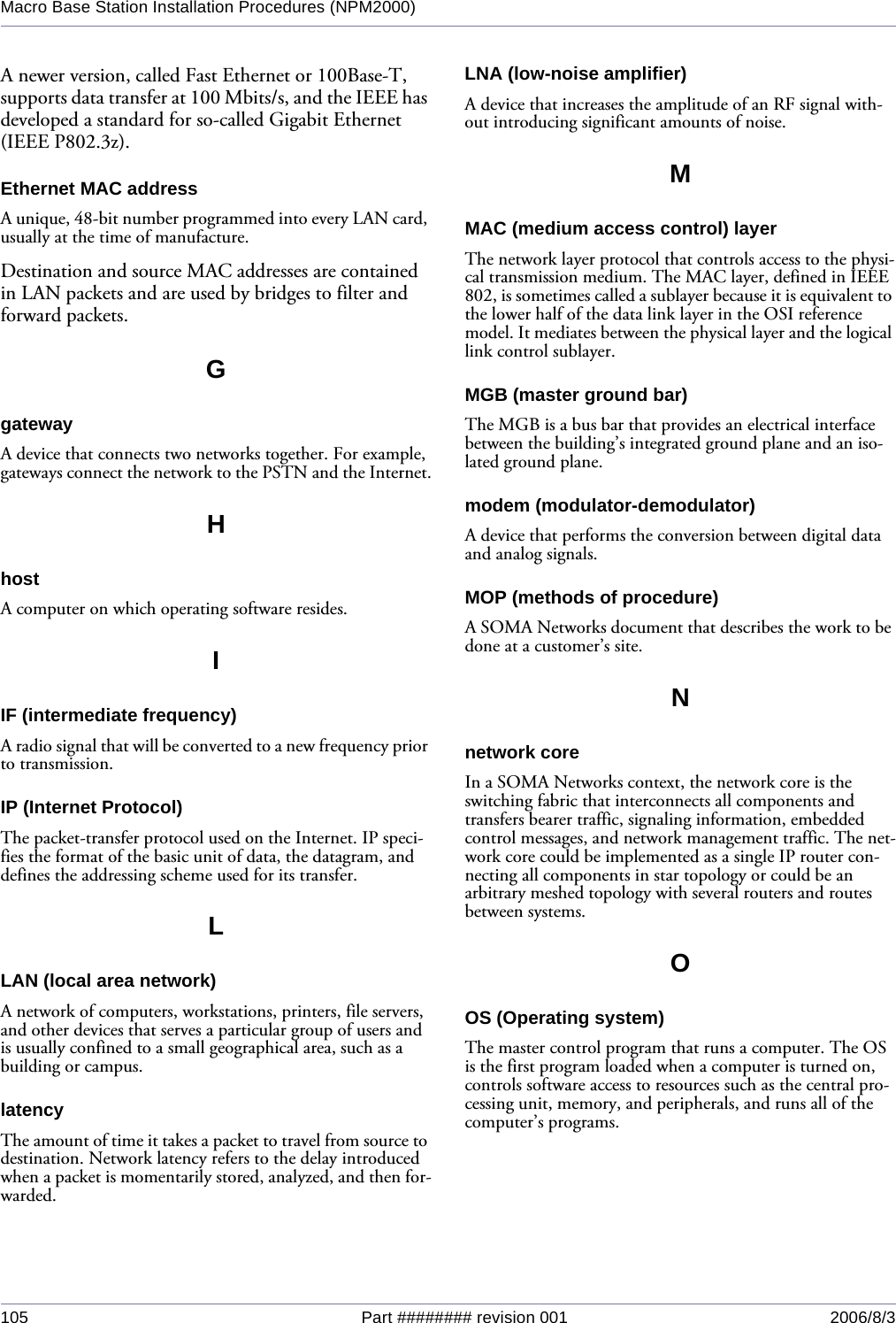 105 Part ######## revision 001 2006/8/3Macro Base Station Installation Procedures (NPM2000)A newer version, called Fast Ethernet or 100Base-T, supports data transfer at 100 Mbits/s, and the IEEE has developed a standard for so-called Gigabit Ethernet (IEEE P802.3z).Ethernet MAC addressA unique, 48-bit number programmed into every LAN card, usually at the time of manufacture.Destination and source MAC addresses are contained in LAN packets and are used by bridges to filter and forward packets.GgatewayA device that connects two networks together. For example, gateways connect the network to the PSTN and the Internet.HhostA computer on which operating software resides.IIF (intermediate frequency)A radio signal that will be converted to a new frequency prior to transmission.IP (Internet Protocol)The packet-transfer protocol used on the Internet. IP speci-fies the format of the basic unit of data, the datagram, and defines the addressing scheme used for its transfer.LLAN (local area network)A network of computers, workstations, printers, file servers, and other devices that serves a particular group of users and is usually confined to a small geographical area, such as a building or campus.latencyThe amount of time it takes a packet to travel from source to destination. Network latency refers to the delay introduced when a packet is momentarily stored, analyzed, and then for-warded.LNA (low-noise amplifier)A device that increases the amplitude of an RF signal with-out introducing significant amounts of noise.MMAC (medium access control) layerThe network layer protocol that controls access to the physi-cal transmission medium. The MAC layer, defined in IEEE 802, is sometimes called a sublayer because it is equivalent to the lower half of the data link layer in the OSI reference model. It mediates between the physical layer and the logical link control sublayer.MGB (master ground bar)The MGB is a bus bar that provides an electrical interface between the building’s integrated ground plane and an iso-lated ground plane.modem (modulator-demodulator)A device that performs the conversion between digital data and analog signals.MOP (methods of procedure)A SOMA Networks document that describes the work to be done at a customer’s site.Nnetwork coreIn a SOMA Networks context, the network core is the switching fabric that interconnects all components and transfers bearer traffic, signaling information, embedded control messages, and network management traffic. The net-work core could be implemented as a single IP router con-necting all components in star topology or could be an arbitrary meshed topology with several routers and routes between systems.OOS (Operating system)The master control program that runs a computer. The OS is the first program loaded when a computer is turned on, controls software access to resources such as the central pro-cessing unit, memory, and peripherals, and runs all of the computer’s programs.