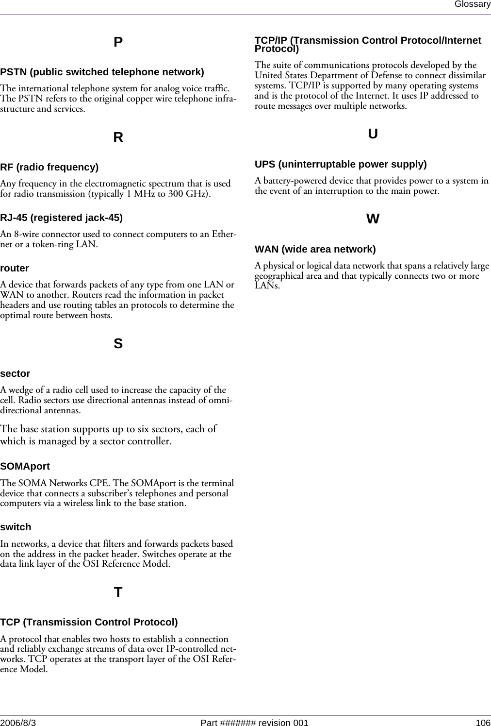 Glossary2006/8/3 Part ####### revision 001 106PPSTN (public switched telephone network)The international telephone system for analog voice traffic. The PSTN refers to the original copper wire telephone infra-structure and services.RRF (radio frequency)Any frequency in the electromagnetic spectrum that is used for radio transmission (typically 1 MHz to 300 GHz).RJ-45 (registered jack-45)An 8-wire connector used to connect computers to an Ether-net or a token-ring LAN.routerA device that forwards packets of any type from one LAN or WAN to another. Routers read the information in packet headers and use routing tables an protocols to determine the optimal route between hosts.SsectorA wedge of a radio cell used to increase the capacity of the cell. Radio sectors use directional antennas instead of omni-directional antennas.The base station supports up to six sectors, each of which is managed by a sector controller.SOMAportThe SOMA Networks CPE. The SOMAport is the terminal device that connects a subscriber’s telephones and personal computers via a wireless link to the base station.switchIn networks, a device that filters and forwards packets based on the address in the packet header. Switches operate at the data link layer of the OSI Reference Model.TTCP (Transmission Control Protocol)A protocol that enables two hosts to establish a connection and reliably exchange streams of data over IP-controlled net-works. TCP operates at the transport layer of the OSI Refer-ence Model.TCP/IP (Transmission Control Protocol/Internet Protocol)The suite of communications protocols developed by the United States Department of Defense to connect dissimilar systems. TCP/IP is supported by many operating systems and is the protocol of the Internet. It uses IP addressed to route messages over multiple networks.UUPS (uninterruptable power supply)A battery-powered device that provides power to a system in the event of an interruption to the main power.WWAN (wide area network)A physical or logical data network that spans a relatively large geographical area and that typically connects two or more LANs.