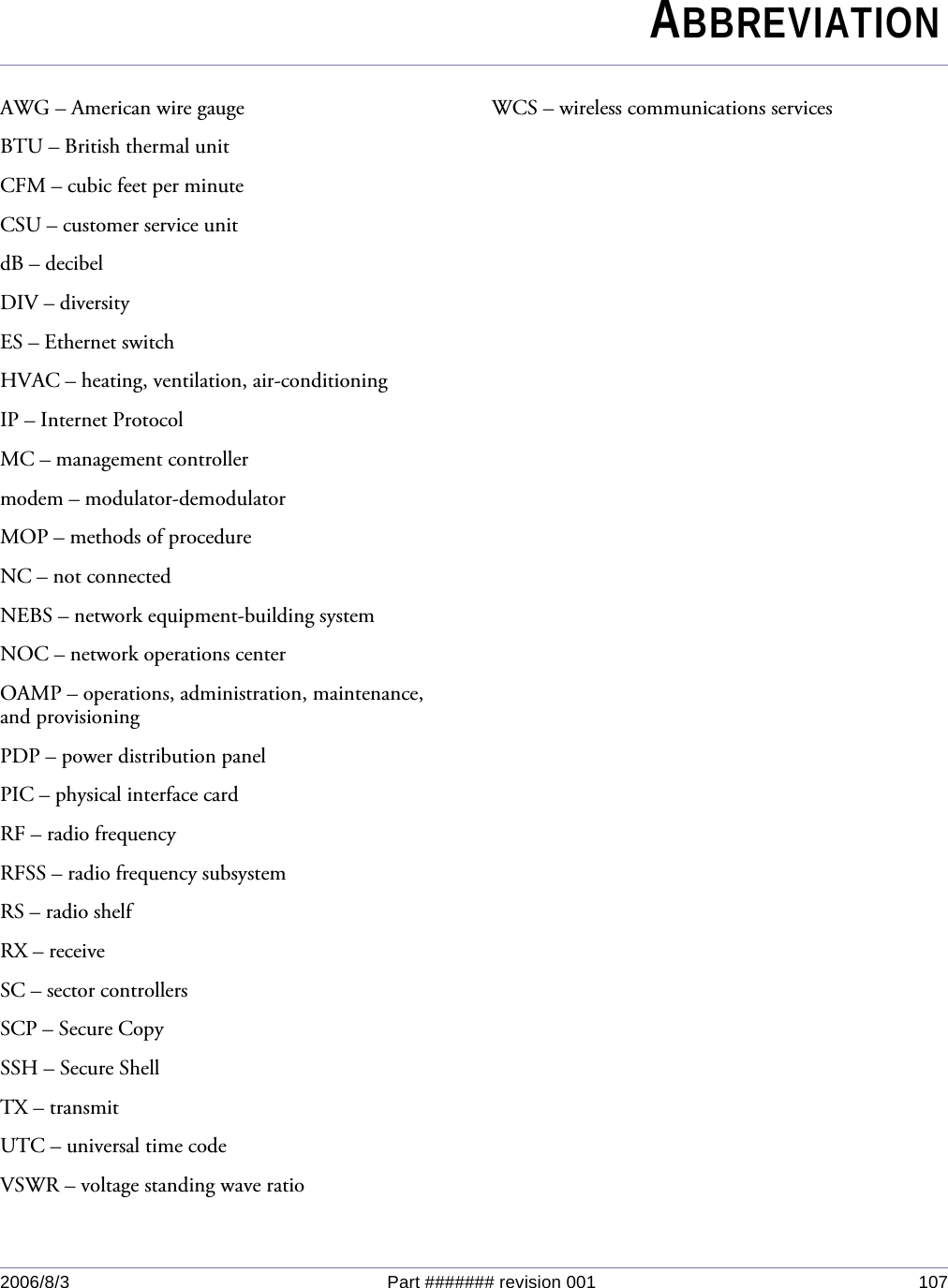 2006/8/3 Part ####### revision 001 107AWG – American wire gaugeBTU – British thermal unitCFM – cubic feet per minuteCSU – customer service unitdB – decibelDIV – diversityES – Ethernet switchHVAC – heating, ventilation, air-conditioningIP – Internet ProtocolMC – management controllermodem – modulator-demodulatorMOP – methods of procedureNC – not connectedNEBS – network equipment-building systemNOC – network operations centerOAMP – operations, administration, maintenance, and provisioningPDP – power distribution panelPIC – physical interface cardRF – radio frequencyRFSS – radio frequency subsystemRS – radio shelfRX – receiveSC – sector controllersSCP – Secure CopySSH – Secure ShellTX – transmitUTC – universal time codeVSWR – voltage standing wave ratioWCS – wireless communications servicesChapter 0ABBREVIATION
