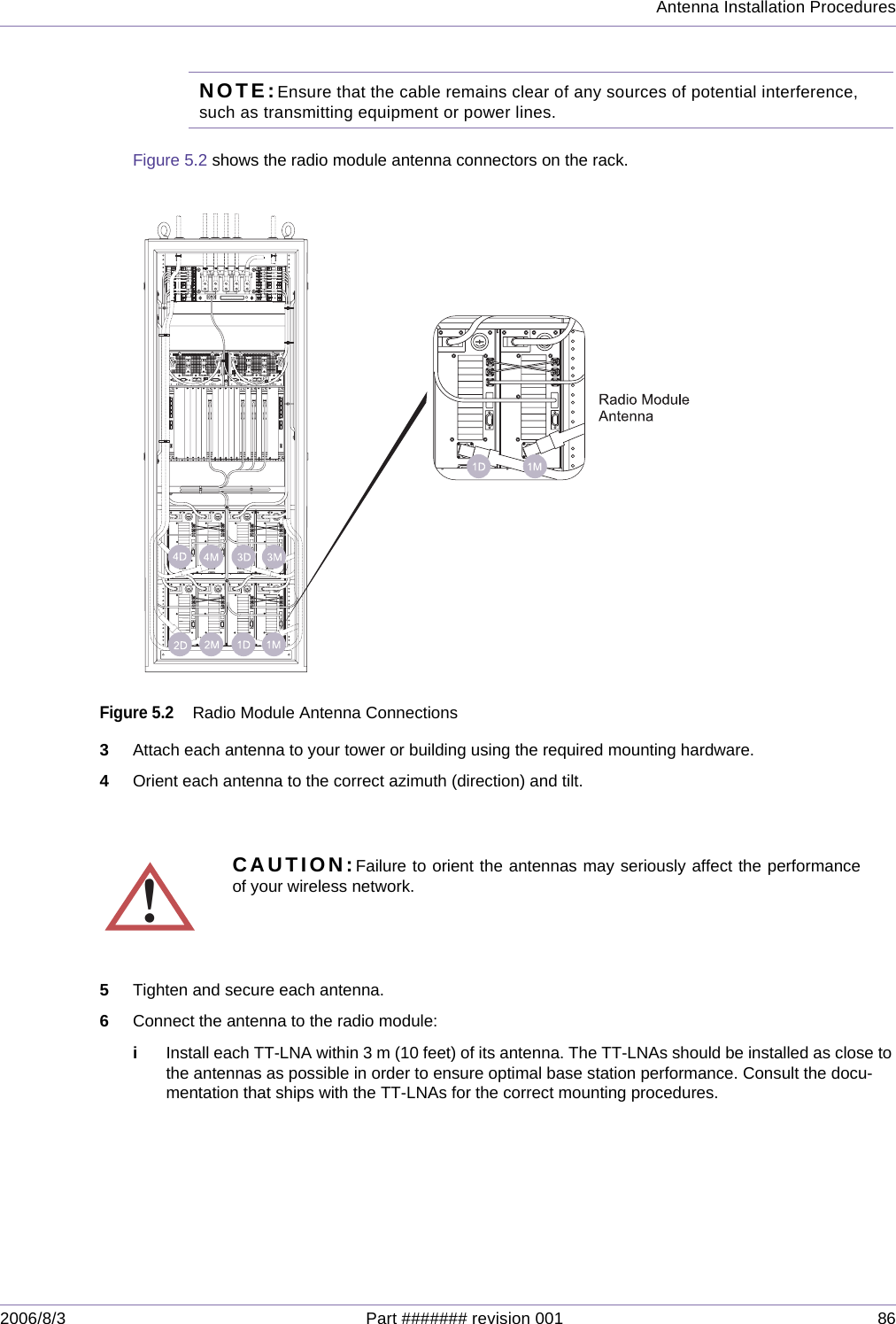 Antenna Installation Procedures2006/8/3 Part ####### revision 001 86NOTE:Ensure that the cable remains clear of any sources of potential interference, such as transmitting equipment or power lines.Figure 5.2 shows the radio module antenna connectors on the rack.Figure 5.2Radio Module Antenna Connections3Attach each antenna to your tower or building using the required mounting hardware.4Orient each antenna to the correct azimuth (direction) and tilt.5Tighten and secure each antenna.6Connect the antenna to the radio module:iInstall each TT-LNA within 3 m (10 feet) of its antenna. The TT-LNAs should be installed as close to the antennas as possible in order to ensure optimal base station performance. Consult the docu-mentation that ships with the TT-LNAs for the correct mounting procedures.!CAUTION:Failure to orient the antennas may seriously affect the performanceof your wireless network.1235791011121315161718192021