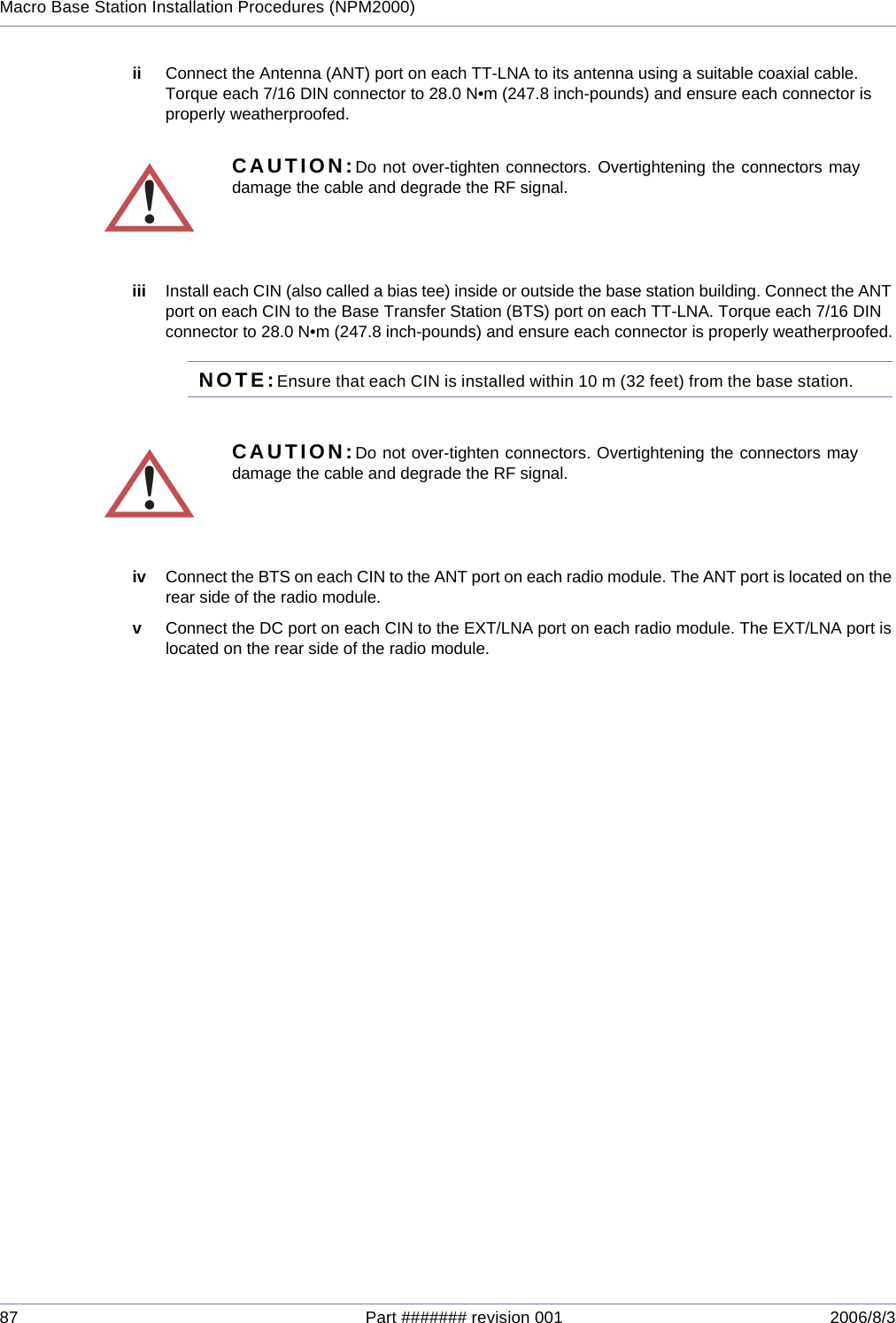 87 Part ####### revision 001 2006/8/3Macro Base Station Installation Procedures (NPM2000)ii Connect the Antenna (ANT) port on each TT-LNA to its antenna using a suitable coaxial cable. Torque each 7/16 DIN connector to 28.0 N•m (247.8 inch-pounds) and ensure each connector is properly weatherproofed.iii Install each CIN (also called a bias tee) inside or outside the base station building. Connect the ANT port on each CIN to the Base Transfer Station (BTS) port on each TT-LNA. Torque each 7/16 DIN connector to 28.0 N•m (247.8 inch-pounds) and ensure each connector is properly weatherproofed.NOTE:Ensure that each CIN is installed within 10 m (32 feet) from the base station.  iv Connect the BTS on each CIN to the ANT port on each radio module. The ANT port is located on the rear side of the radio module.vConnect the DC port on each CIN to the EXT/LNA port on each radio module. The EXT/LNA port is located on the rear side of the radio module.!CAUTION:Do not over-tighten connectors. Overtightening the connectors maydamage the cable and degrade the RF signal.!CAUTION:Do not over-tighten connectors. Overtightening the connectors maydamage the cable and degrade the RF signal.