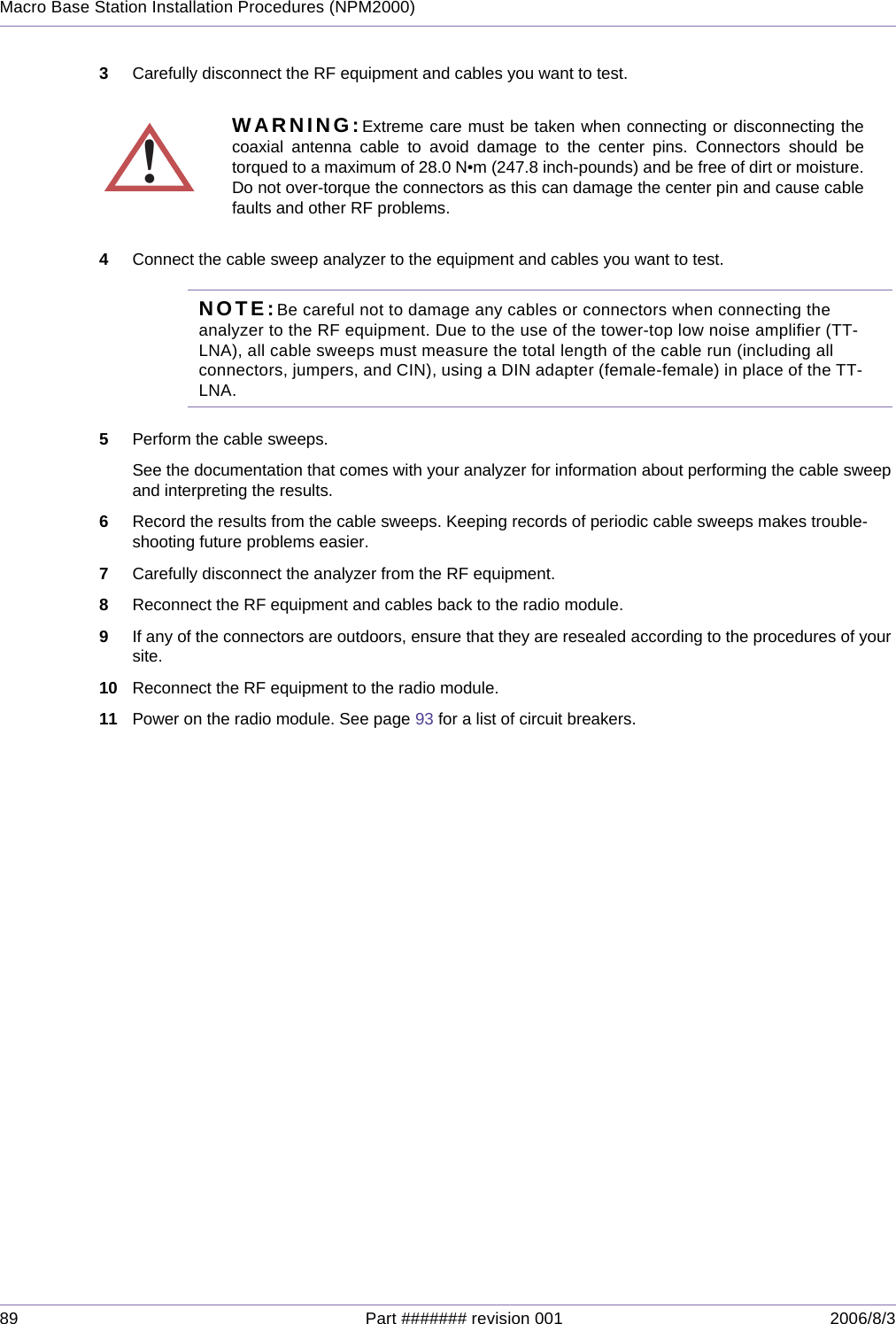 89 Part ####### revision 001 2006/8/3Macro Base Station Installation Procedures (NPM2000)3Carefully disconnect the RF equipment and cables you want to test.4Connect the cable sweep analyzer to the equipment and cables you want to test.NOTE:Be careful not to damage any cables or connectors when connecting the analyzer to the RF equipment. Due to the use of the tower-top low noise amplifier (TT-LNA), all cable sweeps must measure the total length of the cable run (including all connectors, jumpers, and CIN), using a DIN adapter (female-female) in place of the TT-LNA.5Perform the cable sweeps.See the documentation that comes with your analyzer for information about performing the cable sweep and interpreting the results.6Record the results from the cable sweeps. Keeping records of periodic cable sweeps makes trouble-shooting future problems easier.7Carefully disconnect the analyzer from the RF equipment.8Reconnect the RF equipment and cables back to the radio module.9If any of the connectors are outdoors, ensure that they are resealed according to the procedures of your site.10 Reconnect the RF equipment to the radio module.11 Power on the radio module. See page 93 for a list of circuit breakers.!WARNING:Extreme care must be taken when connecting or disconnecting thecoaxial antenna cable to avoid damage to the center pins. Connectors should betorqued to a maximum of 28.0 N•m (247.8 inch-pounds) and be free of dirt or moisture.Do not over-torque the connectors as this can damage the center pin and cause cablefaults and other RF problems.