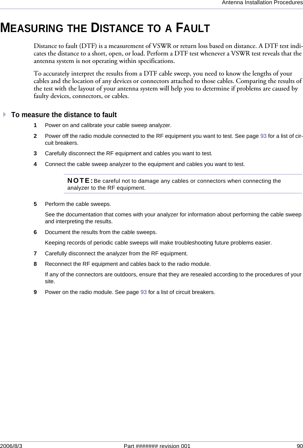 Antenna Installation Procedures2006/8/3 Part ####### revision 001 90MEASURING THE DISTANCE TO A FAULTDistance to fault (DTF) is a measurement of VSWR or return loss based on distance. A DTF test indi-cates the distance to a short, open, or load. Perform a DTF test whenever a VSWR test reveals that the antenna system is not operating within specifications.To accurately interpret the results from a DTF cable sweep, you need to know the lengths of your cables and the location of any devices or connectors attached to those cables. Comparing the results of the test with the layout of your antenna system will help you to determine if problems are caused by faulty devices, connectors, or cables.To measure the distance to fault1Power on and calibrate your cable sweep analyzer.2Power off the radio module connected to the RF equipment you want to test. See page 93 for a list of cir-cuit breakers.3Carefully disconnect the RF equipment and cables you want to test.4Connect the cable sweep analyzer to the equipment and cables you want to test.NOTE:Be careful not to damage any cables or connectors when connecting the analyzer to the RF equipment.5Perform the cable sweeps.See the documentation that comes with your analyzer for information about performing the cable sweep and interpreting the results.6Document the results from the cable sweeps.Keeping records of periodic cable sweeps will make troubleshooting future problems easier.7Carefully disconnect the analyzer from the RF equipment.8Reconnect the RF equipment and cables back to the radio module.If any of the connectors are outdoors, ensure that they are resealed according to the procedures of your site.9Power on the radio module. See page 93 for a list of circuit breakers.