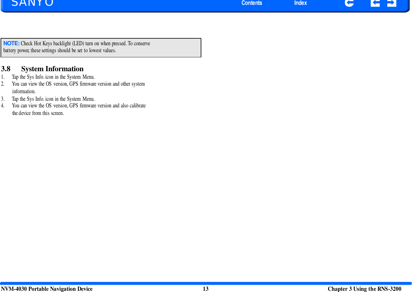       SANYO Contents Index NOTE: Check Hot Keys backlight (LED) turn on when pressed. To conserve battery power, these settings should be set to lowest values. 3.8 System Information 1. Tap the Sys Info. icon in the System Menu. 2. You can view the OS version, GPS firmware version and other system information. 3. Tap the Sys Info. icon in the System Menu. 4. You can view the OS version, GPS firmware version and also calibrate the device from this screen.  NVM-4030 Portable Navigation Device 13 Chapter 3 Using the RNS-3200  