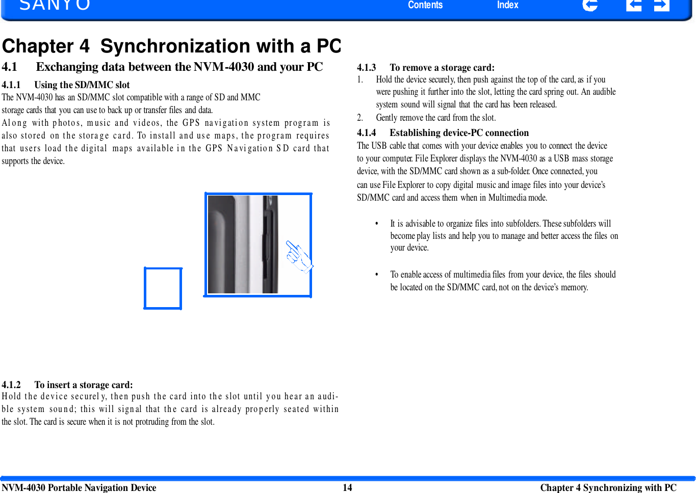      SANYO Contents Index Chapter 4 Synchronization with a PC4.1  Exchanging data between the NVM-4030 and your PC 4.1.1 Using the SD/MMC slot The NVM-4030 has an SD/MMC slot compatible with a range of SD and MMC storage cards that you can use to back up or transfer files and data. Along with p hotos, music and videos, the GPS navigation system program is also stored on the storage card. To install and use maps, the program requires that users load the digital maps available in the GPS Navigatio n SD card that supports the device. 4.1.3 To remove a storage card: 1. Hold the device securely, then push against the top of the card, as if you were pushing it further into the slot, letting the card spring out. An audible system sound will signal that the card has been released. 2. Gently remove the card from the slot. 4.1.4 Establishing device-PC connection The USB cable that comes with your device enables you to connect the device to your computer. File Explorer displays the NVM-4030 as a USB mass storage device, with the SD/MMC card shown as a sub-folder. Once connected, you can use File Explorer to copy digital music and image files into your device’s SD/MMC card and access them when in Multimedia mode. • It is advisable to organize files into subfolders. These subfolders will become play lists and help you to manage and better access the files on your device. • To enable access of multimedia files from your device, the files should be located on the SD/MMC card, not on the device’s memory. 4.1.2 To insert a storage card: Hold the device securel y, then push the card into the slot until you hear an audi-ble system sound; this will signal that the card is already properly seated within the slot. The card is secure when it is not protruding from the slot. NVM-4030 Portable Navigation Device 14 Chapter 4 Synchronizing with PC  