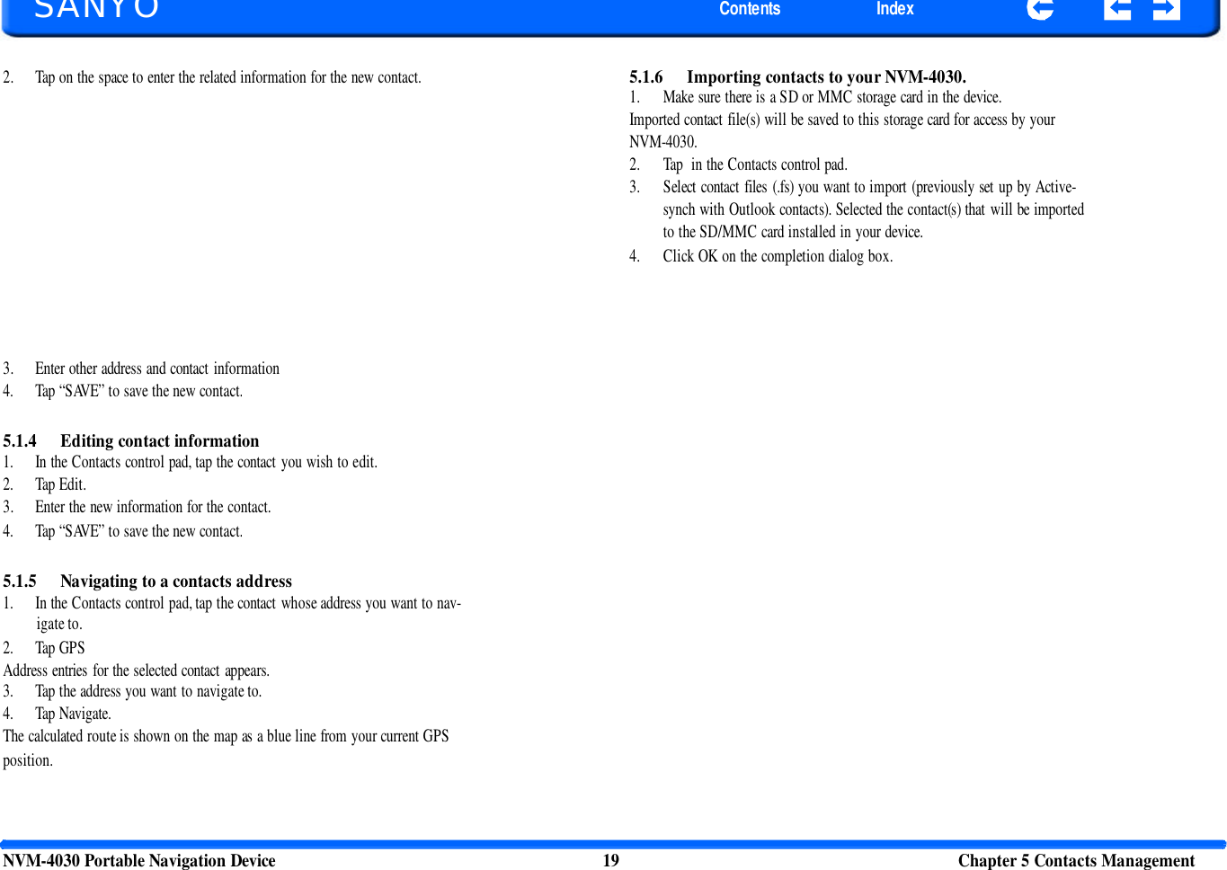       SANYO Contents Index 2. Tap on the space to enter the related information for the new contact. 5.1.6 Importing contacts to your NVM-4030. 1. Make sure there is a SD or MMC storage card in the device. Imported contact file(s) will be saved to this storage card for access by your NVM-4030. 2. Tap  in the Contacts control pad. 3. Select contact files (.fs) you want to import (previously set up by Active- synch with Outlook contacts). Selected the contact(s) that will be imported to the SD/MMC card installed in your device. 4. Click OK on the completion dialog box. 3. Enter other address and contact information 4. Tap “SAVE” to save the new contact. 5.1.4 Editing contact information 1. In the Contacts control pad, tap the contact you wish to edit. 2. Tap Edit. 3. Enter the new information for the contact. 4. Tap “SAVE” to save the new contact. 5.1.5 Navigating to a contacts address 1. In the Contacts control pad, tap the contact whose address you want to nav- igate to. 2. Tap GPS Address entries for the selected contact appears. 3. Tap the address you want to navigate to. 4. Tap Navigate. The calculated route is shown on the map as a blue line from your current GPS position. NVM-4030 Portable Navigation Device 19 Chapter 5 Contacts Management  