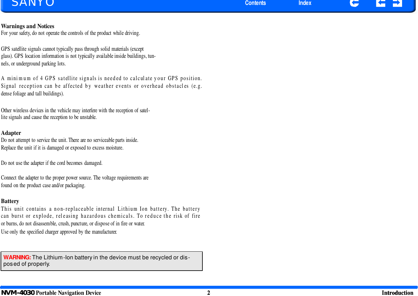 SANYO Contents Index NVM-4030 Portable Navigation Device 2 Introduction   SANYO Contents Index Warnings and Notices For your safety, do not operate the controls of the product while driving.  GPS satellite signals cannot typically pass through solid materials (except glass). GPS location information is not typically available inside buildings, tun- nels, or underground parking lots.  A minimum of 4 GPS satellite signals is needed to calculate your GPS position. Signal reception can be affected by weather events or overhead obstacles (e.g. dense foliage and tall buildings). Other wireless devices in the vehicle may interfere with the reception of satel- lite signals and cause the reception to be unstable.  Adapter Do not attempt to service the unit. There are no serviceable parts inside. Replace the unit if it is damaged or exposed to excess moisture.  Do not use the adapter if the cord becomes damaged.  Connect the adapter to the proper power source. The voltage requirements are found on the product case and/or packaging.  Battery This unit contains a non-replaceable internal Lithium Ion battery. The battery can burst or explode, releasing hazardous chemicals. To reduce the risk of fire or burns, do not disassemble, crush, puncture, or dispose of in fire or water. Use only the specified charger approved by the manufacturer. WARNING: The Lithium-Ion battery in the device must be recycled or dis-posed of properly. NVM-4030 2 Introduction   