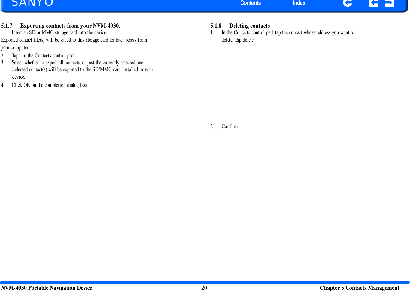         SANYO Contents Index 5.1.7 Exporting contacts from your NVM-4030. 1. Insert an SD or MMC storage card into the device. Exported contact file(s) will be saved to this storage card for later access from your computer. 2. Tap   in the Contacts control pad. 3. Select whether to export all contacts, or just the currently selected one. Selected contact(s) will be exported to the SD/MMC card installed in your device. 4. Click OK on the completion dialog box. 5.1.8 Deleting contacts 1. In the Contacts control pad, tap the contact whose address you want to delete. Tap delete. 2. Confirm. NVM-4030 Portable Navigation Device 20 Chapter 5 Contacts Management  