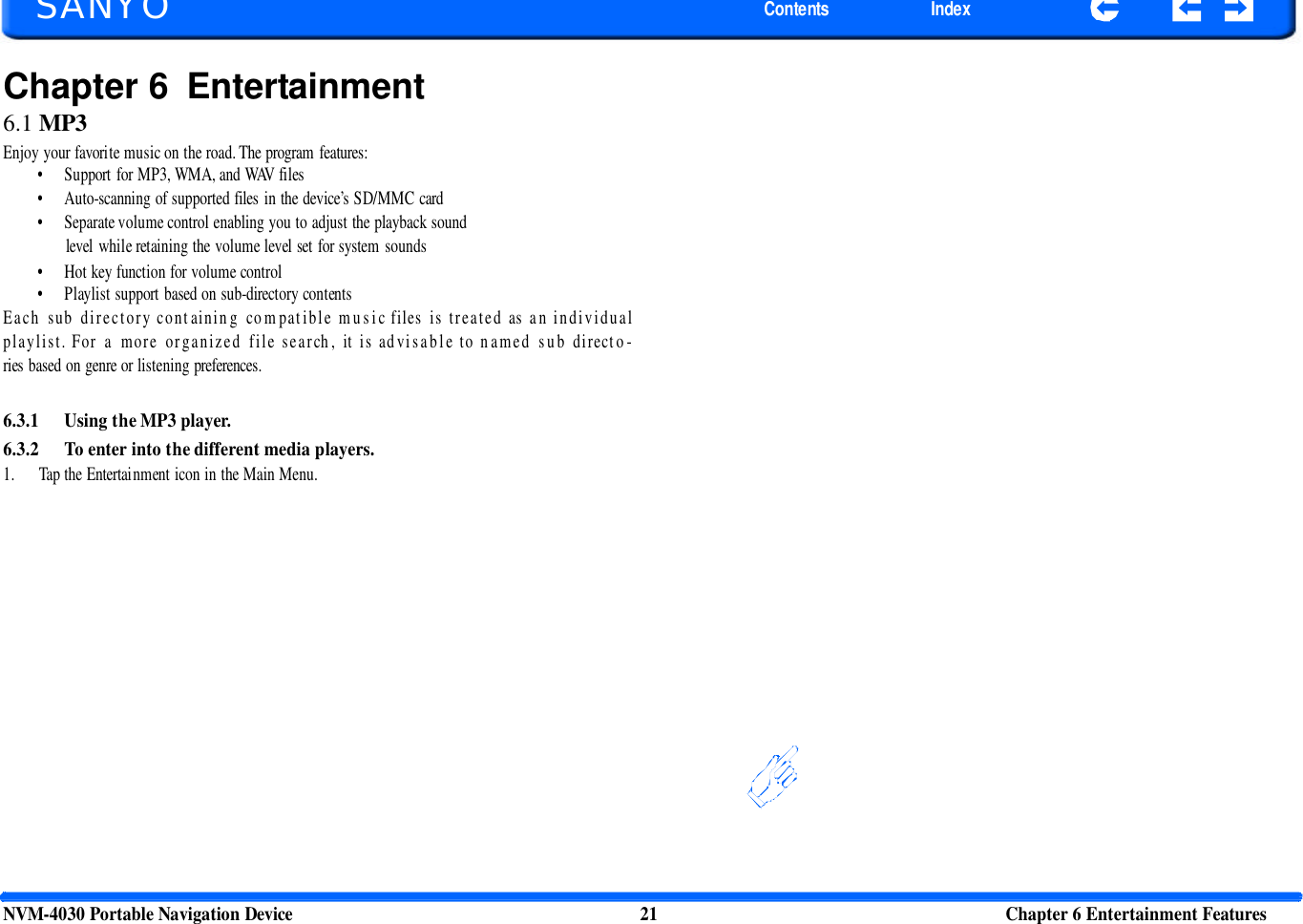     SANYO Contents Index Chapter 6 Entertainment 6.1 MP3 Enjoy your favorite music on the road. The program features: • Support for MP3, WMA, and WAV files • Auto-scanning of supported files in the device’s SD/MMC card • Separate volume control enabling you to adjust the playback sound level while retaining the volume level set for system sounds • Hot key function for volume control • Playlist support based on sub-directory contents Each sub directory containing compatible music files is treated as an individual playlist. For a more organized file search, it is advisable to named sub directo-ries based on genre or listening preferences.   6.3.1 Using the MP3 player. 6.3.2 To enter into the different media players. 1. Tap the Entertainment icon in the Main Menu.   NVM-4030 Portable Navigation Device 21 Chapter 6 Entertainment Features  