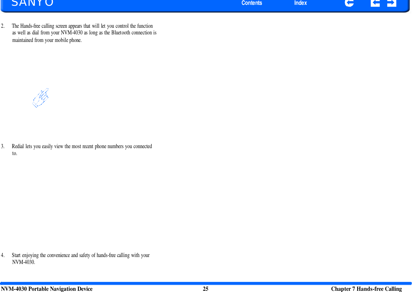       SANYO Contents Index 2. The Hands-free calling screen appears that will let you control the function as well as dial from your NVM-4030 as long as the Bluetooth connection is maintained from your mobile phone. 3. Redial lets you easily view the most recent phone numbers you connected to. 4. Start enjoying the convenience and safety of hands-free calling with your NVM-4030. NVM-4030 Portable Navigation Device 25 Chapter 7 Hands-free Calling  