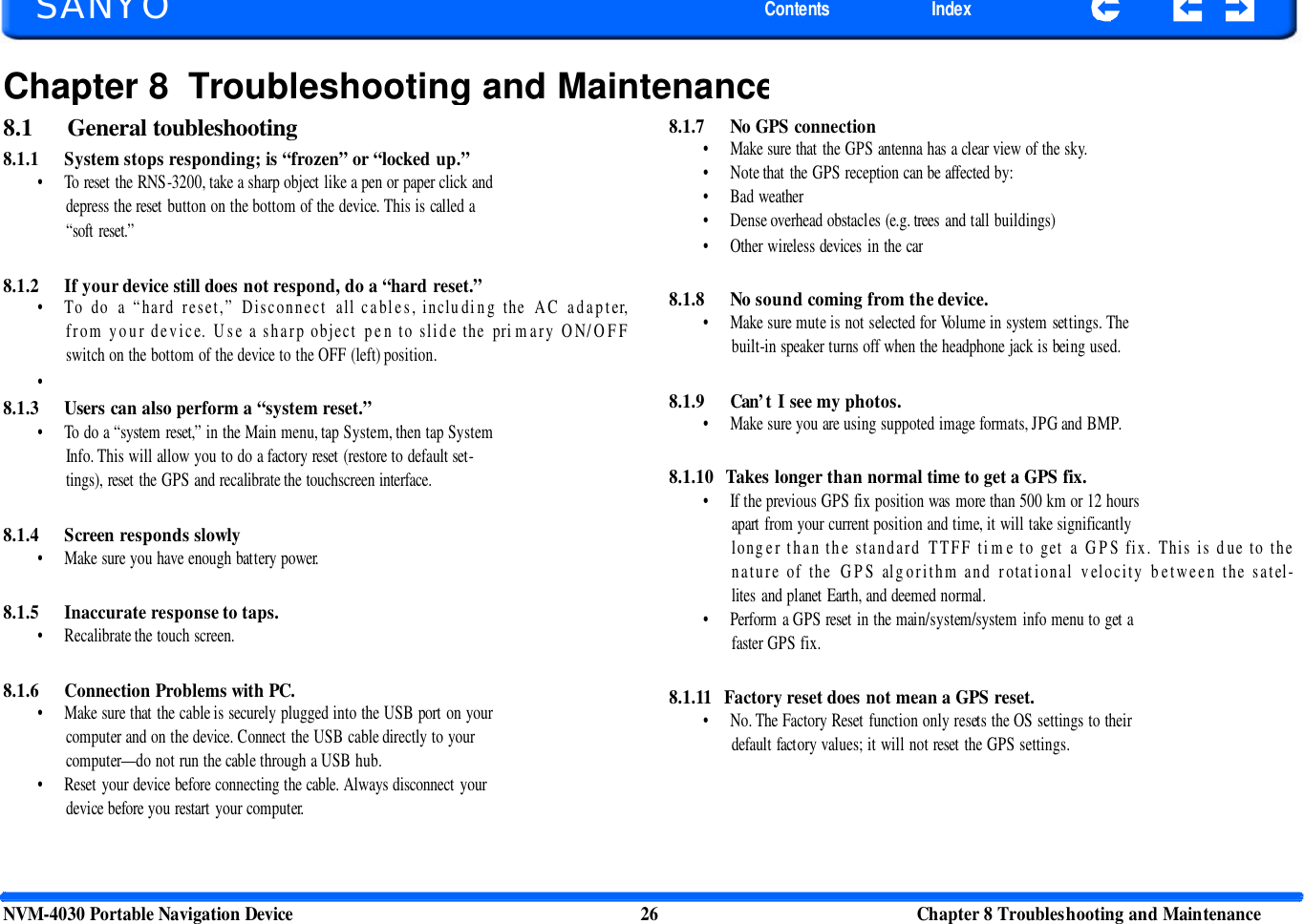   SANYO Contents Index Chapter 8 Troubleshooting and Maintenance8.1 General toubleshooting 8.1.1 System stops responding; is “frozen” or “locked up.” • To reset the RNS-3200, take a sharp object like a pen or paper click and depress the reset button on the bottom of the device. This is called a “soft reset.” 8.1.7 No GPS connection • Make sure that the GPS antenna has a clear view of the sky. • Note that the GPS reception can be affected by: • Bad weather • Dense overhead obstacles (e.g. trees and tall buildings) • Other wireless devices in the car 8.1.2 If your device still does not respond, do a “hard reset.” • To do a “hard reset,” Disconnect all cables, including the AC adapter, from your device. Use a sharp object pen to slide the pri mary O N/OFF switch on the bottom of the device to the OFF (left) position. 8.1.8 No sound coming from the device. • Make sure mute is not selected for Volume in system settings. The built-in speaker turns off when the headphone jack is being used. • 8.1.3 Users can also perform a “system reset.” • To do a “system reset,” in the Main menu, tap System, then tap System Info. This will allow you to do a factory reset (restore to default set- tings), reset the GPS and recalibrate the touchscreen interface.   8.1.4 Screen responds slowly • Make sure you have enough battery power.   8.1.5 Inaccurate response to taps. • Recalibrate the touch screen.   8.1.6 Connection Problems with PC. • Make sure that the cable is securely plugged into the USB port on your computer and on the device. Connect the USB cable directly to your computer— do not run the cable through a USB hub. • Reset your device before connecting the cable. Always disconnect your device before you restart your computer. 8.1.9 Can’t I see my photos. • Make sure you are using suppoted image formats, JPG and BMP.   8.1.10  Takes longer than normal time to get a GPS fix. • If the previous GPS fix position was more than 500 km or 12 hours apart from your current position and time, it will take significantly longer than the standard TTFF ti me to get a GPS fix. This is d ue to the nature of the GPS algorithm and rotational velocity between the satel-lites and planet Earth, and deemed normal. • Perform a GPS reset in the main/system/system info menu to get a faster GPS fix.   8.1.11   Factory reset does not mean a GPS reset. • No. The Factory Reset function only resets the OS settings to their default factory values; it will not reset the GPS settings. NVM-4030 Portable Navigation Device 26 Chapter 8 Troubleshooting and Maintenance  
