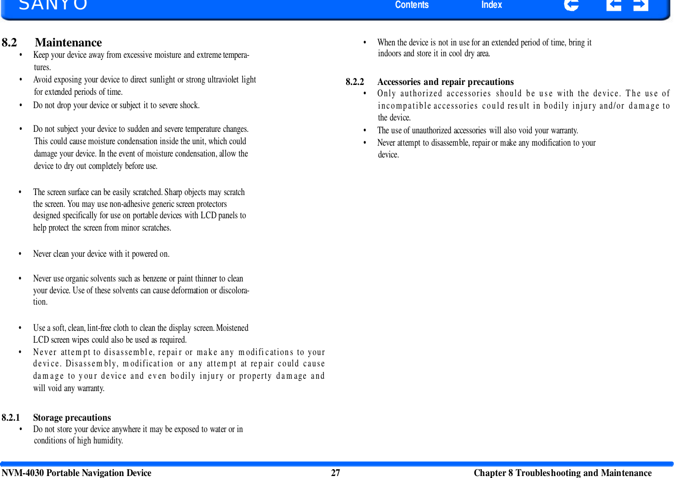   SANYO Contents Index 8.2 Maintenance • Keep your device away from excessive moisture and extreme tempera- tures. • Avoid exposing your device to direct sunlight or strong ultraviolet light for extended periods of time. • Do not drop your device or subject it to severe shock.  • Do not subject your device to sudden and severe temperature changes. This could cause moisture condensation inside the unit, which could damage your device. In the event of moisture condensation, allow the device to dry out completely before use. • When the device is not in use for an extended period of time, bring it indoors and store it in cool dry area.   8.2.2 Accessories and repair precautions • Only authorized accessories should be use with the device. The use of incompatible accessories could result in bodily injury and/or damage to the device. • The use of unauthorized accessories will also void your warranty. • Never attempt to disassemble, repair or make any modification to your device. • The screen surface can be easily scratched. Sharp objects may scratch the screen. You may use non-adhesive generic screen protectors designed specifically for use on portable devices with LCD panels to help protect the screen from minor scratches. • Never clean your device with it powered on. • Never use organic solvents such as benzene or paint thinner to clean your device. Use of these solvents can cause deformation or discolora- tion. • Use a soft, clean, lint-free cloth to clean the display screen. Moistened LCD screen wipes could also be used as required. • Never attempt to disassemble, repair or make any modifications to your device. Disassembly, modification or any attempt at repair could cause damage to your device and even bodily injury or property damage and will void any warranty. 8.2.1 Storage precautions • Do not store your device anywhere it may be exposed to water or in conditions of high humidity. NVM-4030 Portable Navigation Device 27 Chapter 8 Troubleshooting and Maintenance  