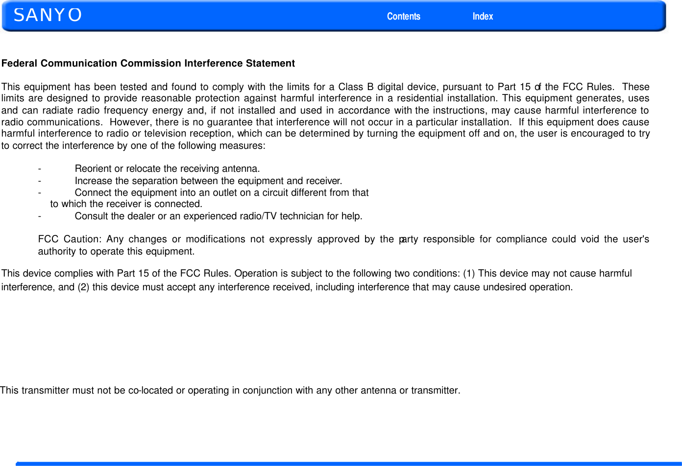  Federal Communication Commission Interference Statement  This equipment has been tested and found to comply with the limits for a Class B digital device, pursuant to Part 15 of the FCC Rules.  These limits are designed to provide reasonable protection against harmful interference in a residential installation. This equipment generates, uses and can radiate radio frequency energy and, if not installed and used in accordance with the instructions, may cause harmful interference to radio communications.  However, there is no guarantee that interference will not occur in a particular installation.  If this equipment does cause harmful interference to radio or television reception, which can be determined by turning the equipment off and on, the user is encouraged to try to correct the interference by one of the following measures:  - Reorient or relocate the receiving antenna. - Increase the separation between the equipment and receiver. - Connect the equipment into an outlet on a circuit different from that to which the receiver is connected. - Consult the dealer or an experienced radio/TV technician for help.  FCC Caution: Any changes or modifications not expressly approved by the party responsible for compliance could void the user&apos;s authority to operate this equipment.  This device complies with Part 15 of the FCC Rules. Operation is subject to the following two conditions: (1) This device may not cause harmful interference, and (2) this device must accept any interference received, including interference that may cause undesired operation.                            This transmitter must not be co-located or operating in conjunction with any other antenna or transmitter.      SANYO Contents Index 