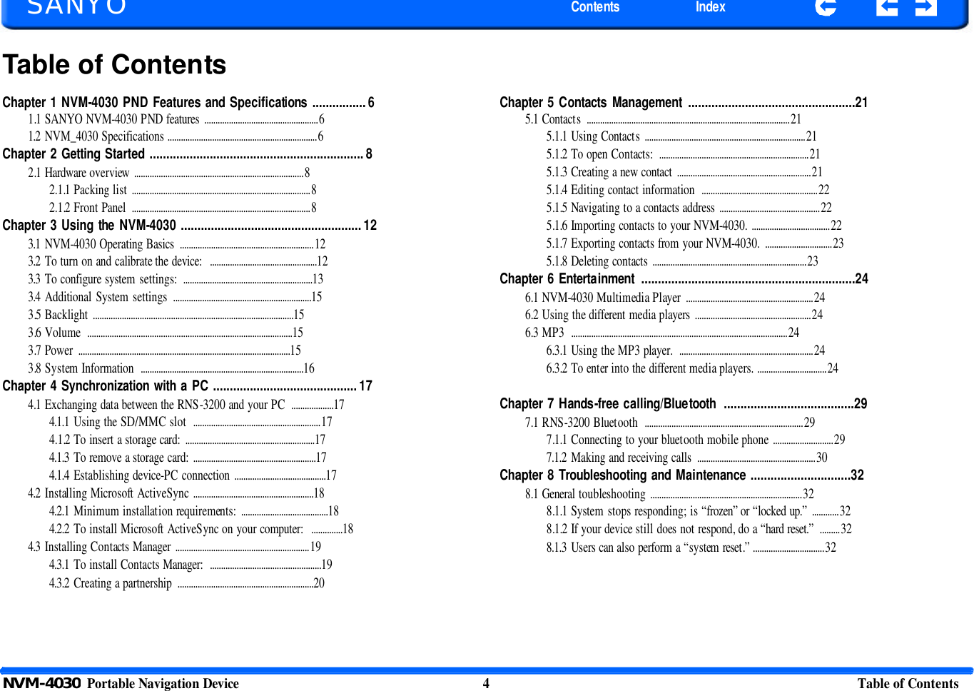   SANYO Contents Index Table of ContentsChapter 1 NVM-4030 PND Features and Specifications ................ 6 1.1 SANYO NVM-4030 PND features ...................................................6 1.2 NVM_4030 Specifications ...................................................................6 Chapter 2 Getting Started ................................................................ 8 2.1 Hardware overview ............................................................................8 2.1.1 Packing list ................................................................................8 2.1.2 Front Panel  ................................................................................8 Chapter 3 Using the NVM-4030 ...................................................... 12 3.1 NVM-4030 Operating Basics ............................................................12 3.2 To turn on and calibrate the device:  ................................................12 3.3 To configure system settings:  ..........................................................13 3.4 Additional System settings  ..............................................................15 3.5 Backlight ..........................................................................................15 3.6 Volume  ............................................................................................15 3.7 Power  ...............................................................................................15 3.8 System Information  .........................................................................16 Chapter 4 Synchronization with a PC ........................................... 17 4.1 Exchanging data between the RNS-3200 and your PC  ...................17 4.1.1 Using the SD/MMC slot  .........................................................17 4.1.2 To insert a storage card:  ..........................................................17 4.1.3 To remove a storage card: .......................................................17 4.1.4 Establishing device-PC connection .........................................17 4.2 Installing Microsoft ActiveSync ......................................................18 4.2.1 Minimum installation requirements: .......................................18 4.2.2 To install Microsoft ActiveSync on your computer:  ..............18 4.3 Installing Contacts Manager  ............................................................19 4.3.1 To install Contacts Manager:  ..................................................19 4.3.2 Creating a partnership  .............................................................20 Chapter 5 Contacts Management ..................................................21 5.1 Contacts  ...........................................................................................21 5.1.1 Using Contacts  ........................................................................21 5.1.2 To open Contacts:  ................................................................... 21 5.1.3 Creating a new contact ............................................................21 5.1.4 Editing contact information  ....................................................22 5.1.5 Navigating to a contacts address ............................................. 22 5.1.6 Importing contacts to your NVM-4030. ...................................22 5.1.7 Exporting contacts from your NVM-4030.  ..............................23 5.1.8 Deleting contacts .....................................................................23 Chapter 6 Entertainment ................................................................24 6.1 NVM-4030 Multimedia Player  .........................................................24 6.2 Using the different media players ....................................................24 6.3 MP3  .................................................................................................24 6.3.1 Using the MP3 player.  ............................................................24 6.3.2 To enter into the different media players. ............................... 24  Chapter 7 Hands-free calling/Bluetooth  .......................................29 7.1 RNS-3200 Bluetooth  .......................................................................29 7.1.1 Connecting to your bluetooth mobile phone ...........................29 7.1.2 Making and receiving calls  ..................................................... 30 Chapter 8 Troubleshooting and Maintenance ..............................32 8.1 General toubleshooting ....................................................................32 8.1.1 System stops responding; is “frozen” or “locked up.” ............32 8.1.2 If your device still does not respond, do a “hard reset.”  .........32 8.1.3 Users can also perform a “system reset.” ................................32 NVM-4030  Portable Navigation Device 4 Table of Contents       