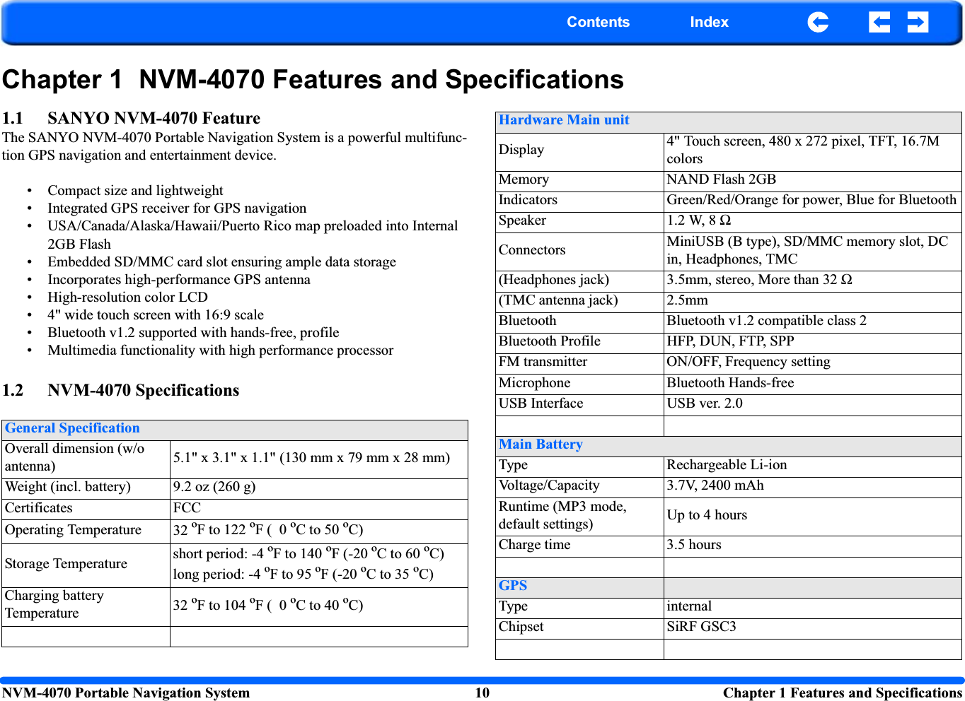 NVM-4070 Portable Navigation System 10  Chapter 1 Features and SpecificationsContents IndexChapter 1  NVM-4070 Features and Specifications1.1 SANYO NVM-4070 FeatureThe SANYO NVM-4070 Portable Navigation System is a powerful multifunc-tion GPS navigation and entertainment device.• Compact size and lightweight• Integrated GPS receiver for GPS navigation• USA/Canada/Alaska/Hawaii/Puerto Rico map preloaded into Internal 2GB Flash• Embedded SD/MMC card slot ensuring ample data storage• Incorporates high-performance GPS antenna• High-resolution color LCD • 4&quot; wide touch screen with 16:9 scale• Bluetooth v1.2 supported with hands-free, profile• Multimedia functionality with high performance processor1.2 NVM-4070 SpecificationsGeneral SpecificationOverall dimension (w/o antenna) 5.1&quot; x 3.1&quot; x 1.1&quot; (130 mm x 79 mm x 28 mm)Weight (incl. battery) 9.2 oz (260 g)Certificates FCCOperating Temperature 32 ºF to 122 ºF (  0 ºC to 50 ºC)Storage Temperature short period: -4 ºF to 140 ºF (-20 ºC to 60 ºC)long period: -4 ºF to 95 ºF (-20 ºC to 35 ºC)Charging battery Temperature 32 ºF to 104 ºF (  0 ºC to 40 ºC)Hardware Main unitDisplay 4&quot; Touch screen, 480 x 272 pixel, TFT, 16.7M colorsMemory NAND Flash 2GBIndicators Green/Red/Orange for power, Blue for BluetoothSpeaker 1.2 W, 8 ΩConnectors MiniUSB (B type), SD/MMC memory slot, DC in, Headphones, TMC(Headphones jack) 3.5mm, stereo, More than 32 Ω(TMC antenna jack) 2.5mmBluetooth Bluetooth v1.2 compatible class 2Bluetooth Profile HFP, DUN, FTP, SPPFM transmitter ON/OFF, Frequency settingMicrophone Bluetooth Hands-freeUSB Interface USB ver. 2.0Main BatteryType Rechargeable Li-ionVoltage/Capacity 3.7V, 2400 mAhRuntime (MP3 mode, default settings) Up to 4 hoursCharge time 3.5 hoursGPSType internalChipset SiRF GSC3