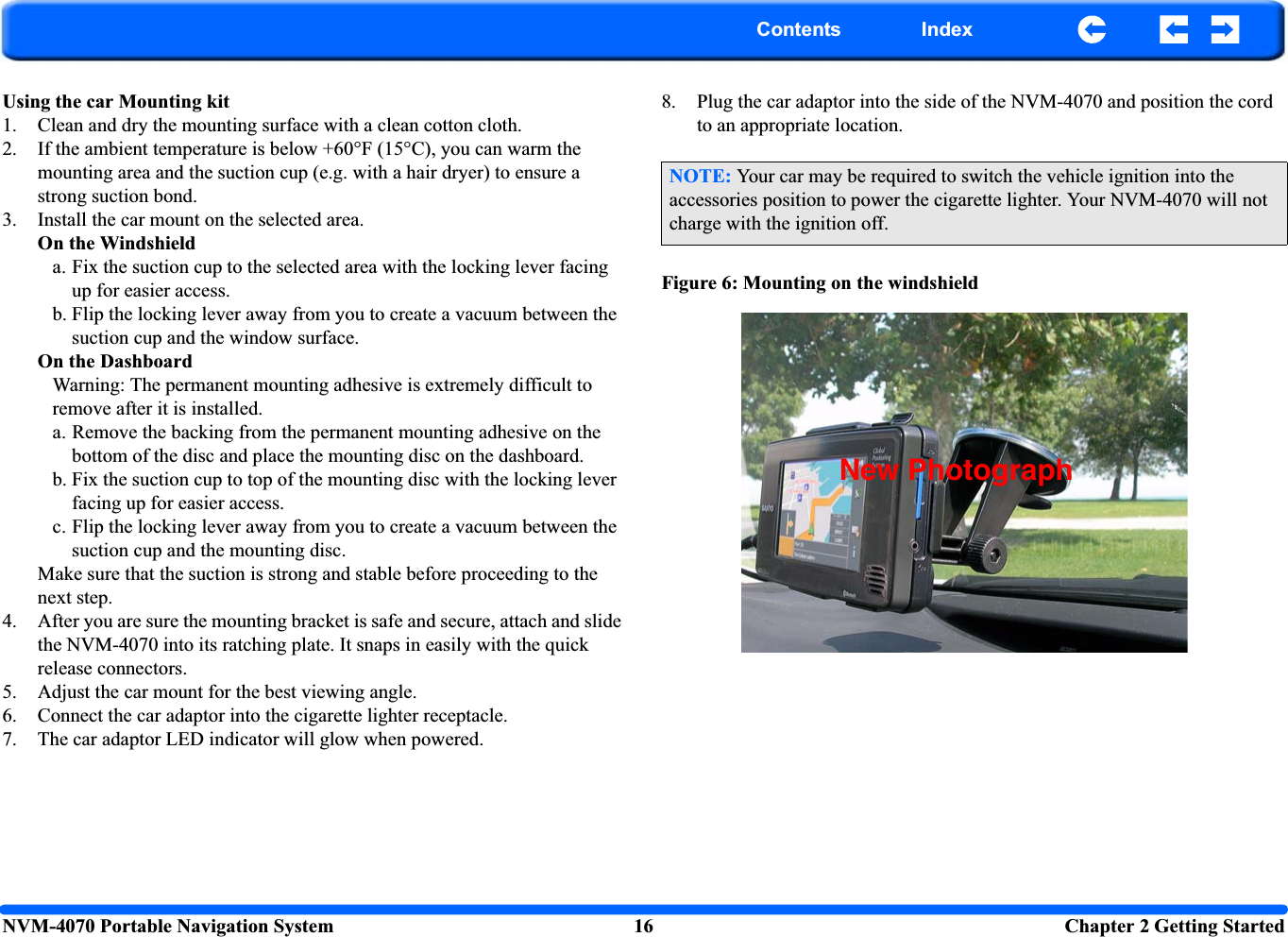 NVM-4070 Portable Navigation System 16  Chapter 2 Getting StartedContents IndexUsing the car Mounting kit1. Clean and dry the mounting surface with a clean cotton cloth.2. If the ambient temperature is below +60°F (15°C), you can warm the mounting area and the suction cup (e.g. with a hair dryer) to ensure a strong suction bond.3. Install the car mount on the selected area.On the Windshielda. Fix the suction cup to the selected area with the locking lever facing up for easier access. b. Flip the locking lever away from you to create a vacuum between the suction cup and the window surface.On the DashboardWarning: The permanent mounting adhesive is extremely difficult to remove after it is installed.a. Remove the backing from the permanent mounting adhesive on the bottom of the disc and place the mounting disc on the dashboard.b. Fix the suction cup to top of the mounting disc with the locking lever facing up for easier access.c. Flip the locking lever away from you to create a vacuum between the suction cup and the mounting disc.Make sure that the suction is strong and stable before proceeding to the next step.4. After you are sure the mounting bracket is safe and secure, attach and slide the NVM-4070 into its ratching plate. It snaps in easily with the quick release connectors.5. Adjust the car mount for the best viewing angle.6. Connect the car adaptor into the cigarette lighter receptacle.7. The car adaptor LED indicator will glow when powered.8. Plug the car adaptor into the side of the NVM-4070 and position the cord to an appropriate location.Figure 6: Mounting on the windshieldNOTE: Your car may be required to switch the vehicle ignition into the accessories position to power the cigarette lighter. Your NVM-4070 will not charge with the ignition off.New Photograph