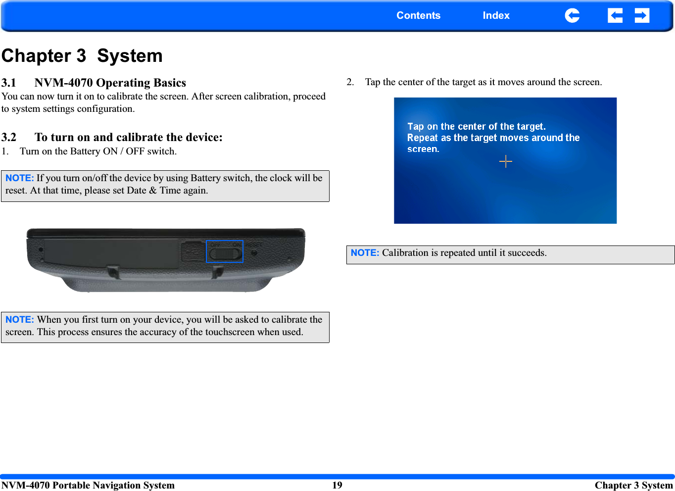 NVM-4070 Portable Navigation System 19  Chapter 3 SystemContents IndexChapter 3  System3.1 NVM-4070 Operating BasicsYou can now turn it on to calibrate the screen. After screen calibration, proceed to system settings configuration.3.2 To turn on and calibrate the device:1. Turn on the Battery ON / OFF switch.2. Tap the center of the target as it moves around the screen.NOTE: If you turn on/off the device by using Battery switch, the clock will be reset. At that time, please set Date &amp; Time again.NOTE: When you first turn on your device, you will be asked to calibrate the screen. This process ensures the accuracy of the touchscreen when used.NOTE: Calibration is repeated until it succeeds.